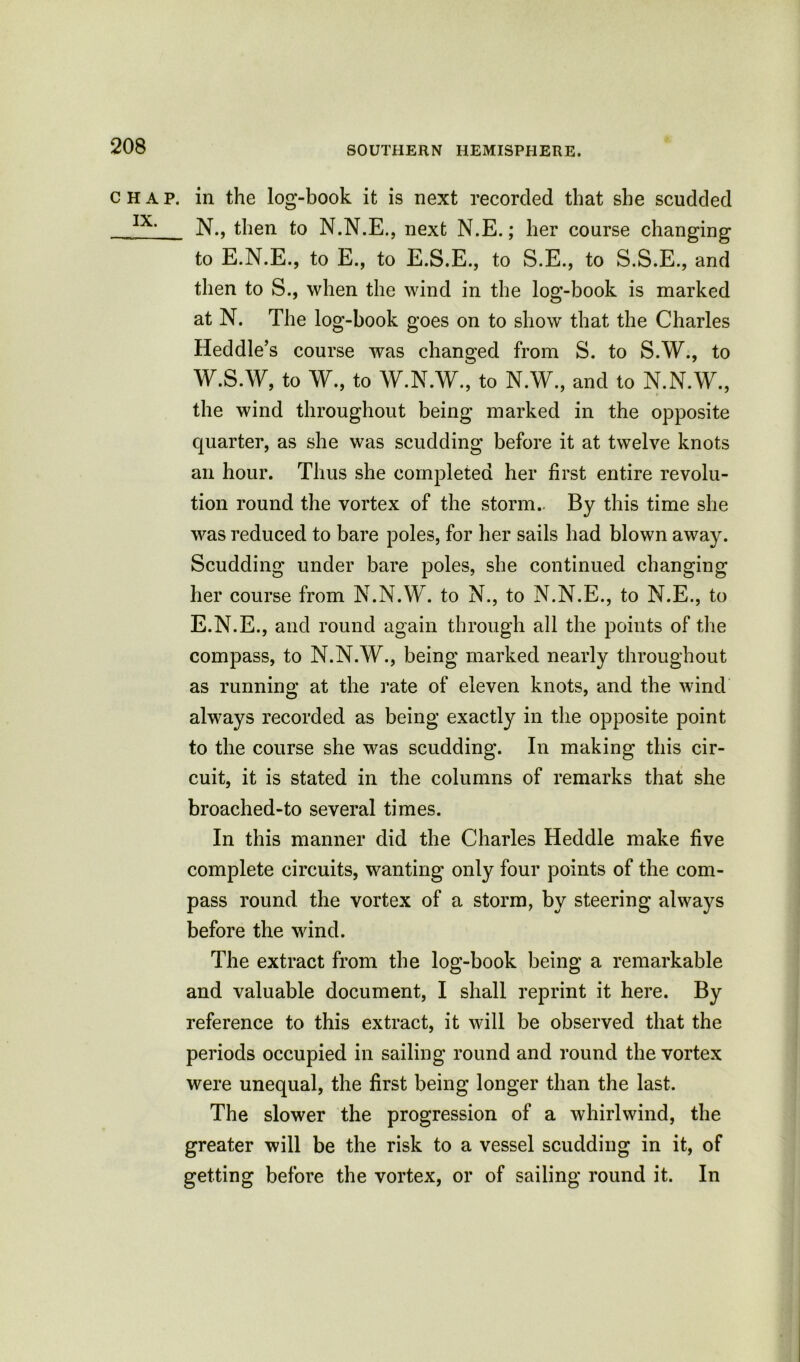 chap, in the log-book it is next recorded that she scudded IX‘ N., then to N.N.E., next N.E.; her course changing to E.N.E., to E., to E.S.E., to S.E., to S.S.E., and then to S., when the wind in the log-book is marked at N. The log-book goes on to show that the Charles Heddle’s course was changed from S. to S.W., to W.S.W, to W., to W.N.W., to N.W., and to N.N.W., the wind throughout being marked in the opposite quarter, as she was scudding before it at twelve knots an hour. Thus she completed her first entire revolu- tion round the vortex of the storm.. By this time she was reduced to bare poles, for her sails had blown away. Scudding under bare poles, she continued changing her course from N.N.W. to N., to N.N.E., to N.E., to E.N.E., and round again through all the points of the compass, to N.N.W., being marked nearly throughout as running at the rate of eleven knots, and the wind always recorded as being exactly in the opposite point to the course she was scudding. In making this cir- cuit, it is stated in the columns of remarks that she broached-to several times. In this manner did the Charles Heddle make five complete circuits, wanting only four points of the com- pass round the vortex of a storm, by steering always before the wind. The extract from the log-book being a remarkable and valuable document, I shall reprint it here. By reference to this extract, it will be observed that the periods occupied in sailing round and round the vortex were unequal, the first being longer than the last. The slower the progression of a whirlwind, the greater will be the risk to a vessel scudding in it, of getting before the vortex, or of sailing round it. In