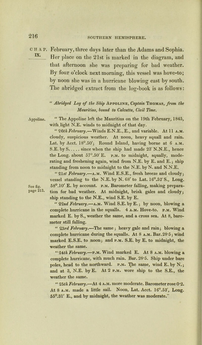 SOUTHERN HEMISPHERE. C IT A P. IX. Appoline. See fig. page 213. February, three days later than the Adams and Sophia. Her place on the 21st is marked in the diagram, and that afternoon she was preparing for bad weather. By four o’clock next morning, this vessel was hove-to; by noon she was in a hurricane blowing east by south. The abridged extract from the log-book is as follows: “ Abridged Log of the Ship Appoline, Captain Thomas, from the Mauritius, bound to Calcutta, Civil Time. “ The Appoline left the Mauritius on the 19th February, 1845, with, light N.E. winds to midnight of that day. “20thFebruarig.—Winds E.N.E., E., and variable. At 11 a.m. cloudy, suspicious weather. At noon, heavy squall and rain. Lat. by Acct. 18°.50'; Round Island, having borne at 6 a.m. S.E.byS since when the ship had made 23'N.N.E., hence the Long, about 57°.50' E. p.m. to midnight, squally, mode- rating and freshening again, wind from N.E. by E. and E.; ship standing from noon to midnight to the N.E. by N. and N.N.E. “21 st February.—a.m. Wind E.S.E., fresh breeze and cloudy; vessel standing to the N.E. by N. 68'to Lat. 16°.52'S., Long. 58°. 10' E. by account, p.m. Barometer falling, making prepara- tion for bad weather. At midnight, brisk gales and cloudy; ship standing to the N.E., wind S.E. by E. “ 22nd February.—a.m. Wind S.E. by E.; by noon, blowing a complete hurricane in the squalls. 4 a.m. Hove-to. p.m. Wind marked E. by S., weather the same, and a cross sea. At 8, baro- meter still falling. “ 23rd February.—The same ; heavy gale and rain; blowing a complete hurricane during the squalls. At 8 a.m. Bar.28*5; wind marked E.S.E. to noon; and p.m. S.E. by E. to midnight, the weather the same. “ 24th February.—p.m. Wind marked E. At 8 a.m. blowing a complete hurricane, with much rain. Bar. 28*5. Ship under bare poles, head to the northward, p.m. The same, wind E. by N.; and at 3, N.E. by E. At 2 p.m. wore ship to the S.E., the weather the same. “ 25th February.—At 4 a.m. more moderate. Barometer rose 0'2. At 8 a.m. made a little sail. Noon, Lat. Acct. 16°.53', Long. 55°.31' E., and by midnight, the weather was moderate.”