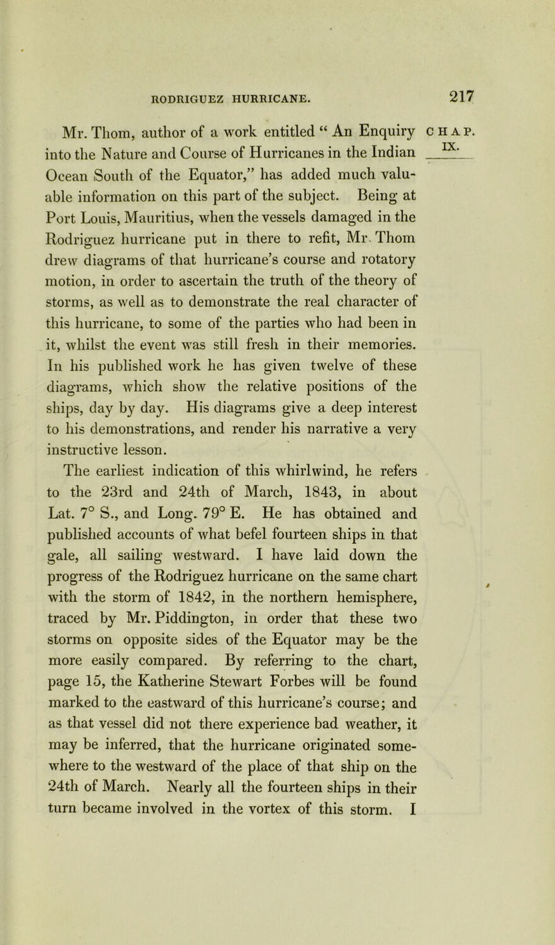 Mr. Thom, author of a work entitled “ An Enquiry into the Nature and Course of Hurricanes in the Indian Ocean South of the Equator,” has added much valu- able information on this part of the subject. Being at Port Louis, Mauritius, when the vessels damaged in the Rodriguez hurricane put in there to refit, Mr. Thom drew diagrams of that hurricane’s course and rotatory motion, in order to ascertain the truth of the theory of storms, as well as to demonstrate the real character of this hurricane, to some of the parties who had been in it, whilst the event was still fresh in their memories. In his published work he has given twelve of these diagrams, which show the relative positions of the ships, day by day. His diagrams give a deep interest to his demonstrations, and render his narrative a very instructive lesson. The earliest indication of this whirlwind, he refers to the 23rd and 24th of March, 1843, in about Lat. 7° S., and Long. 79° E. He has obtained and published accounts of what befel fourteen ships in that gale, all sailing westward. I have laid down the progress of the Rodriguez hurricane on the same chart with the storm of 1842, in the northern hemisphere, traced by Mr. Piddington, in order that these two storms on opposite sides of the Equator may be the more easily compared. By referring to the chart, page 15, the Katherine Stewart Forbes will be found marked to the eastward of this hurricane’s course; and as that vessel did not there experience bad weather, it may be inferred, that the hurricane originated some- where to the westward of the place of that ship on the 24th of March. Nearly all the fourteen ships in their turn became involved in the vortex of this storm. I CHAP. IX.