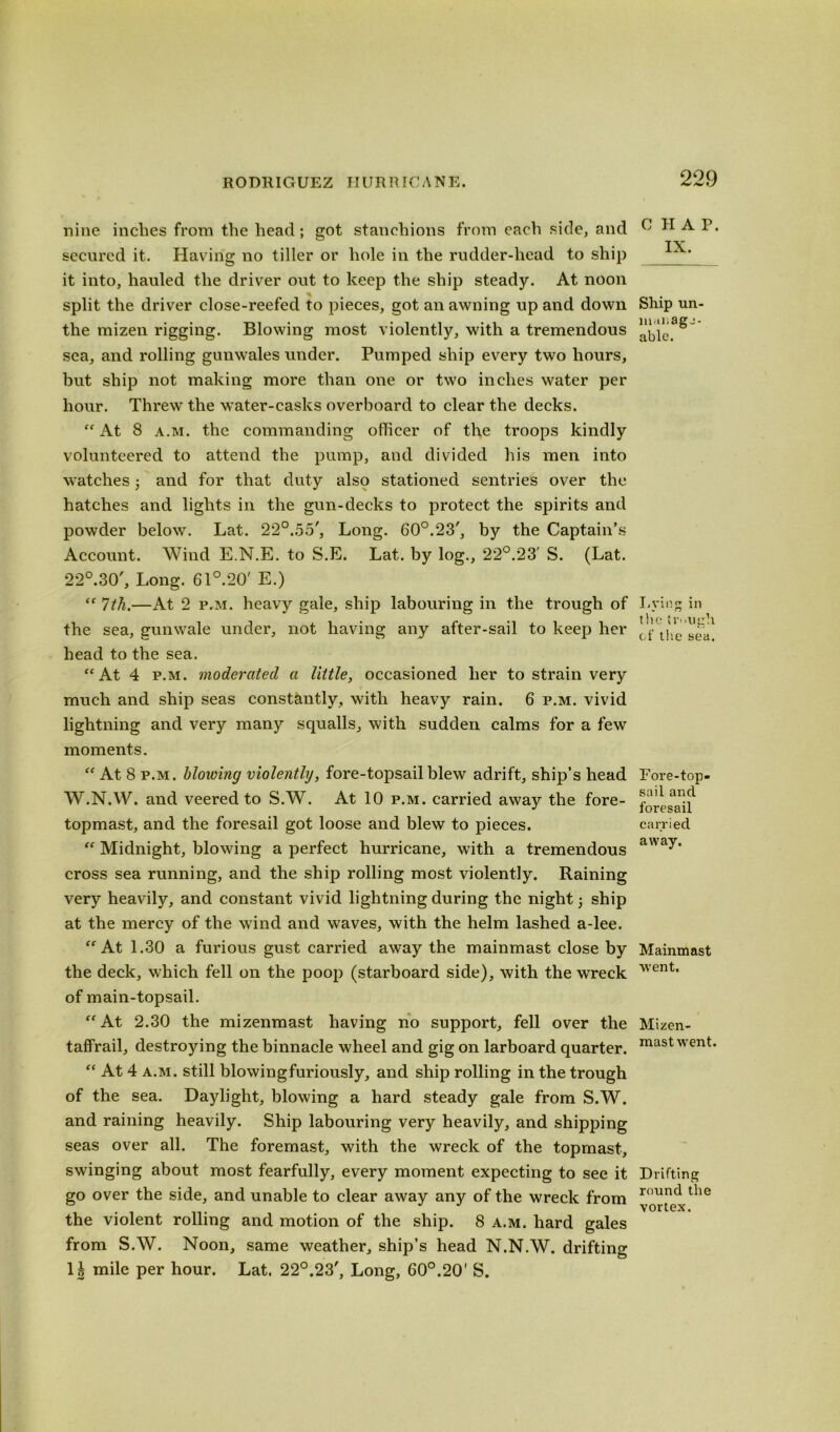 nine inches from the head; got stanchions from each side, and secured it. Having no tiller or hole in the rudder-head to ship it into, hauled the driver out to keep the ship steady. At noon split the driver close-reefed to pieces, got an awning up and down the mizen rigging. Blowing most violently, with a tremendous sea, and rolling gunwales under. Pumped ship every two hours, but ship not making more than one or two inches water per hour. Threw the water-casks overboard to clear the decks. “ At 8 a.m. the commanding officer of the troops kindly volunteered to attend the pump, and divided his men into watches and for that duty also stationed sentries over the hatches and lights in the gun-decks to protect the spirits and powder below. Lat. 22°.55', Long. 60°.23', by the Captain’s Account. Wind E.N.E. to S.E. Lat. by log., 22°.23' S. (Lat. 22°.30', Long. 61°.20' E.) “ 7th.—At 2 p.m. heavy gale, ship labouring in the trough of the sea, gunwale under, not having any after-sail to keep her head to the sea. “ At 4 p.m. moderated a little, occasioned her to strain very much and ship seas constantly, with heavy rain. 6 p.m. vivid lightning and very many squalls, with sudden calms for a few moments. “ At 8 p.m. blowing violently, fore-topsail blew adrift, ship’s head W.N.W. and veered to S.W. At 10 p.m. carried away the fore- topmast, and the foresail got loose and blew to pieces.  Midnight, blowing a perfect hurricane, with a tremendous cross sea running, and the ship rolling most violently. Raining very heavily, and constant vivid lightning during the night ship at the mercy of the wind and waves, with the helm lashed a-lee. “At 1.30 a furious gust carried away the mainmast close by the deck, which fell on the poop (starboard side), with the wreck of main-topsail. “At 2.30 the mizenmast having no support, fell over the taffrail, destroying the binnacle wheel and gig on larboard quarter. “ At 4 a.m. still blowingfuriously, and ship rolling in the trough of the sea. Daylight, blowing a hard steady gale from S.W. and raining heavily. Ship labouring very heavily, and shipping seas over all. The foremast, with the wreck of the topmast, swinging about most fearfully, every moment expecting to see it go over the side, and unable to clear away any of the wreck from the violent rolling and motion of the ship. 8 a.m. hard gales from S.W. Noon, same weather, ship’s head N.N.W. drifting 1^ mile per hour. Lat. 22°.23', Long, 60°.20' S. CHAP. IX. Ship un- able. Lying in the trough of the sea. Fore-top- sail and foresail carried away. Mainmast went. Mizen- mast went. Drifting round the vortex.