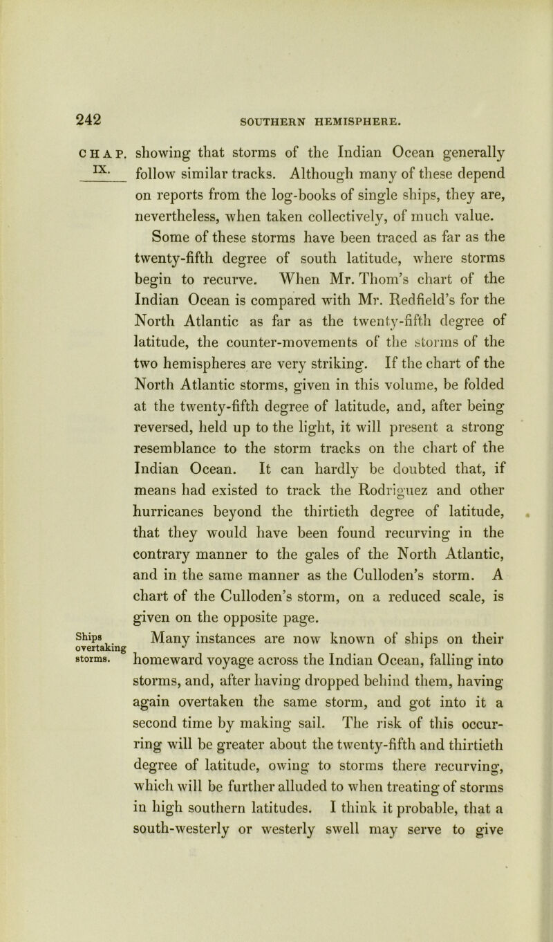 CHAP. IX. Ships overtaking storms. showing that storms of the Indian Ocean generally follow similar tracks. Although many of these depend on reports from the log-books of single ships, they are, nevertheless, when taken collectively, of much value. Some of these storms have been traced as far as the twenty-fifth degree of south latitude, where storms begin to recurve. When Mr. Thom’s chart of the Indian Ocean is compared with Mr. Redfield’s for the North Atlantic as far as the twenty-fifth degree of latitude, the counter-movements of the storms of the two hemispheres are very striking. If the chart of the North Atlantic storms, given in this volume, be folded at the twenty-fifth degree of latitude, and, after being reversed, held up to the light, it will present a strong resemblance to the storm tracks on the chart of the Indian Ocean. It can hardly be doubted that, if means had existed to track the Rodriguez and other hurricanes beyond the thirtieth degree of latitude, that they would have been found recurving in the contrary manner to the gales of the North Atlantic, and in the same manner as the Culloden’s storm. A chart of the Culloden’s storm, on a reduced scale, is given on the opposite page. Many instances are now known of ships on their homeward voyage across the Indian Ocean, falling into storms, and, after having dropped behind them, having again overtaken the same storm, and got into it a second time by making sail. The risk of this occur- ring will be greater about the twenty-fifth and thirtieth degree of latitude, owing to storms there recurving, which will be further alluded to when treating; of storms in high southern latitudes. I think it probable, that a south-westerly or westerly swell may serve to give