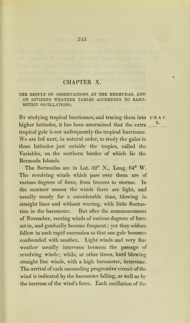CHAPTER X. THE RESULT OP OBSERVATIONS AT THE BERMUDAS, AND ON DIVIDING WEATHER TABLES ACCORDING TO BARO- METRIC OSCILLATIONS. B v studying tropical hurricanes, and tracing them into c h a v. •xr higher latitudes, it has been ascertained that the extra tropical gale is not unfrequently the tropical hurricane. We are led next, in natural order, to study the gales in those latitudes just outside the tropics, called the Variables, on the northern border of which lie the Bermuda Islands. The Bermudas are in Lat. 32° N., Long. 64° W. The revolving winds which pass over them are of various degrees of force, from breezes to storms. In the summer season the winds there are light, and usually steady for a considerable time, blowing in straight lines and without veering, with little fluctua- tion in the barometer. But after the commencement of November, veering winds of various degrees of force set in, and gradually become frequent; }^et they seldom follow in such rapid succession as that one gale becomes confounded with another. Light winds and very fine weather usually intervene between the passage of revolving winds; while, at other times, hard blowing- straight line winds, with a high barometer, intervene. The arrival of each succeeding progressive circuit of the wind is indicated by the barometer falling, as well as by the increase of the wind’s force. Each oscillation of the