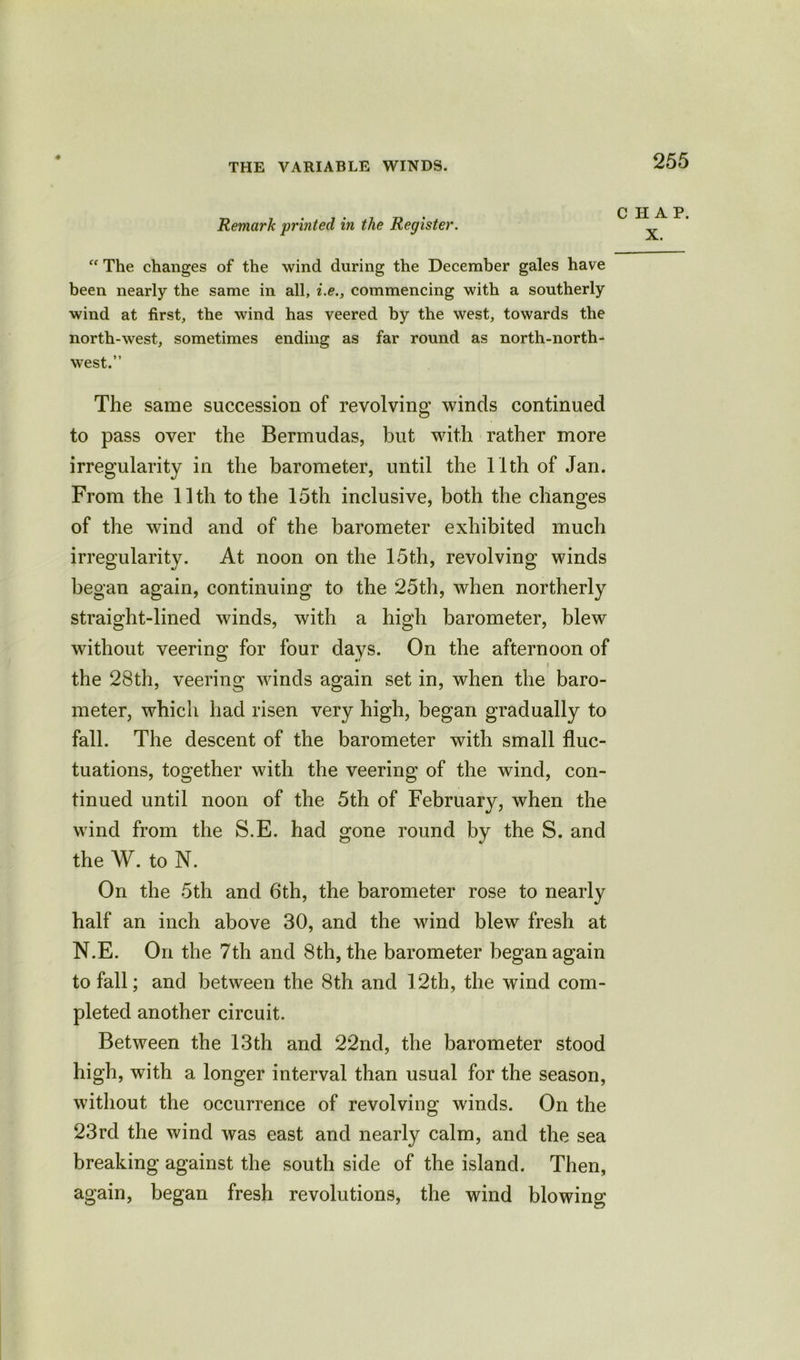 Remark printed in the Register. “ The changes of the wind during the December gales have been nearly the same in all, i.e., commencing with a southerly wind at first, the wind has veered by the west, towards the north-west, sometimes ending as far round as north-north- west.” The same succession of revolving winds continued to pass over the Bermudas, but with rather more irregularity in the barometer, until the 11th of Jan. From the 11th to the 15th inclusive, both the changes of the wind and of the barometer exhibited much irregularity. At noon on the 15th, revolving winds began again, continuing to the 25th, when northerly straight-lined winds, with a high barometer, blew without veering for four days. On the afternoon of the 28th, veering winds again set in, when the baro- meter, which had risen very high, began gradually to fall. The descent of the barometer with small fluc- tuations, together with the veering of the wind, con- tinued until noon of the 5th of February, when the wind from the S.E. had gone round by the S. and the W. to N. On the 5th and 6th, the barometer rose to nearly half an inch above 30, and the wind blew fresh at N.E. On the 7th and 8th, the barometer began again to fall; and between the 8th and 12th, the wind com- pleted another circuit. Between the 13th and 22nd, the barometer stood high, with a longer interval than usual for the season, without the occurrence of revolving winds. On the 23rd the wind was east and nearly calm, and the sea breaking against the south side of the island. Then, again, began fresh revolutions, the wind blowing HAP.