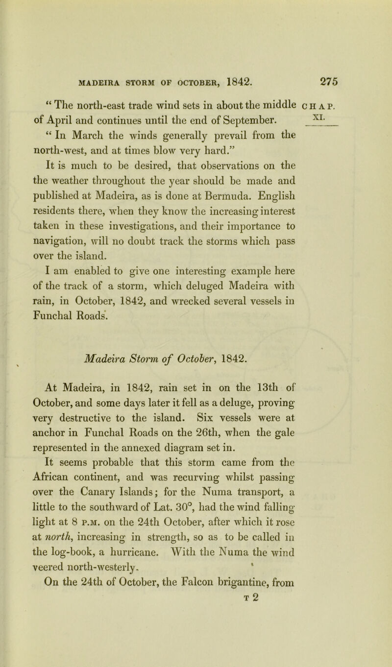 “ The north-east trade wind sets in about the middle of April and continues until the end of September. “ In March the winds generally prevail from the north-west, and at times blow very hard.” It is much to be desired, that observations on the the weather throughout the year should be made and published at Madeira, as is done at Bermuda. English residents there, when they know the increasing interest taken in these investigations, and their importance to navigation, will no doubt track the storms which pass over the island. I am enabled to give one interesting example here of the track of a storm, which deluged Madeira with rain, in October, 1842, and wrecked several vessels in Funchal Roads. Madeira Storm of October, 1842. At Madeira, in 1842, rain set in on the 13th of October, and some days later it fell as a deluge, proving very destructive to the island. Six vessels were at anchor in Funchal Roads on the 26th, when the gale represented in the annexed diagram set in. It seems probable that this storm came from the African continent, and was recurving whilst passing over the Canary Islands; for the Numa transport, a little to the southward of Lat. 30°, had the wind falling- light at 8 p.m. on the 24th October, after which it rose at north, increasing in strength, so as to be called in the log-book, a hurricane. With the Numa the wind veered north-westerly. On the 24th of October, the Falcon brigantine, from t 2 CHAP.