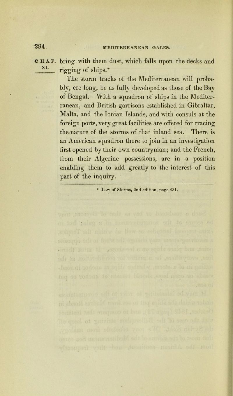 CHAP XI. MEDITERRANEAN GALES. . bring with them dust, which falls upon the decks and rigging of ships.* The storm tracks of the Mediterranean will proba- bly, ere long, be as fully developed as those of the Bay of Bengal. With a squadron of ships in the Mediter- ranean, and British garrisons established in Gibraltar, Malta, and the Ionian Islands, and with consuls at the foreign ports, very great facilities are offered for tracing the nature of the storms of that inland sea. There is an American squadron there to join in an investigation first opened by their own countryman; and the French, from their Algerine possessions, are in a position enabling them to add greatly to the interest of this part of the inquiry.