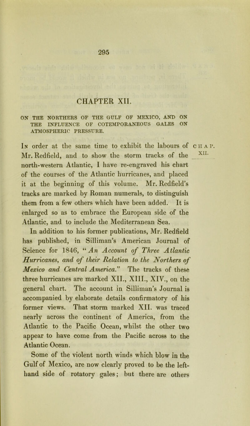CHAPTER XII. ON THE NORTHERS OF THE GULF OF MEXICO, AND ON THE INFLUENCE OF COTEMPORANEOUS GALES ON ATMOSPHERIC PRESSURE. In order at the same time to exhibit the labours of chap. Mr. Redfield, and to show the storm tracks of the X1L north-western Atlantic, I have re-engraved his chart of the courses of the Atlantic hurricanes, and placed it at the beginning of this volume. Mr. Redfield’s tracks are marked by Roman numerals, to distinguish them from a few others which have been added. It is enlarged so as to embrace the European side of the Atlantic, and to include the Mediterranean Sea. In addition to his former publications, Mr. Redfield has published, in Silliman’s American Journal of Science for 1846, “ An Account of Three Atlantic Hurricanes, and of their Relation to the Northers of Mexico and Central America.” The tracks of these three hurricanes are marked XII., XIII., XIV., on the general chart. The account in Silliman’s Journal is accompanied by elaborate details confirmatory of his former views. That storm marked XII. was traced nearly across the continent of America, from the Atlantic to the Pacific Ocean, whilst the other two appear to have come from the Pacific across to the Atlantic Ocean. Some of the violent north winds which blow in the Gulf of Mexico, are now clearly proved to be the left- hand side of rotatory gales; but there are others