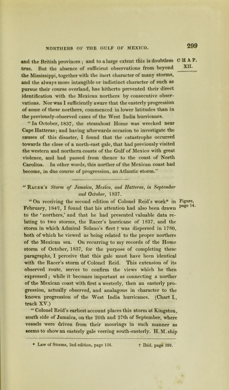 and the British provinces 3 and to a large extent this is doubtless CHAP true. But the absence of sufficient observations from beyond the Mississippi, together with the inert character of many storms, and the always more intangible or indistinct character of such as pursue their course overland, has hitherto prevented their direct identification with the Mexican northers by consecutive obser- vations. Nor was I sufficiently aware that the easterly progression of some of these northers, commenced in lower latitudes than in the previously-observed cases of the West India hurricanes. “ In October, 1837, the steamboat Home was wrecked near Cape Hatteras; and having afterwards occasion to investigate the causes of this disaster, I found that the catastrophe occurred towards the close of a north-east gale, that had previously visited the western and northern coasts of the Gulf of Mexico with great violence, and had passed from thence to the coast of North Carolina. In other words, this norther of the Mexican coast had become, in due course of progression, an Atlantic storm.” “ Racer’s Storm of Jamaica, Mexico, and Hatteras, in September and October, 1837. “ On receiving the second edition of Colonel Reid’s work* in Figure, February, 1842, I found that his attention had also been drawn page to the f northers/ and that he had presented valuable data re- lating to two storms, the Racer’s hurricane of 1837, and the storm in which Admiral Solano’s fleet f was dispersed in 1780, both of which he viewed as being related to the proper northers of the Mexican sea. On recurring to my records of the Home storm of October, 1837, for the purpose of completing these paragraphs, I perceive that this gale must have been identical with the Racer’s storm of Colonel Reid. This extension of its observed route, serves to confirm the views which he then expressed 3 while it becomes important as connecting a norther of the Mexican coast with first a westerly, then an easterly pro- gression, actually observed, and analagous in character to the known progression of the West India hurricanes. (Chart I., track XV.) “ Colonel Reid’s earliest account places this storm at Kingston, south side of Jamaica, on the 26th and 27th of September, where vessels were driven from their moorings in such manner as seems to show an easterly gale veering south-easterly. H.M.ship * Law of Storms, 2nd edition, page 138. t Ibid, page 399.