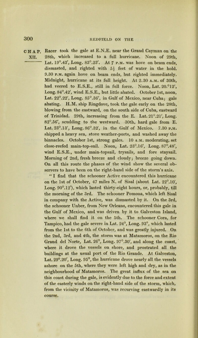 CHAP. Racer took the gale at E.N.E. near the Grand Cayman on the XII. 28th, which increased to a full hurricane. Noon of 29th, - Lat. 19°.43', Long. 83°.23'. At 7 p.m. was hove on beam ends, dismasted, and righted with 5£ feet of water in the hold. 9.30 p.m. again hove on beam ends, but righted immediately. Midnight, hurricane at its full height. At 2.30 a.m. of 30th, had veered to E.S.E., still in full force. Noon, Lat. 20.°12', Long. 84°.42', wind E.S.E., but little abated. October 1st, noon, Lat. 22°.22', Long. 85°.36', in Gulf of Mexico, near Cuba; gale abating. H.M. ship Ringdove, took the gale early on the 28th, blowing from the eastward, on the south side of Cuba, eastward of Trinidad. 29th, increasing from the E. Lat. 21°.21', Long. 82°.56', scudding to the westward. 30th, hard gale from E. Lat. 23°.13', Long. 86°.32', in the Gulf of Mexico. 7.30 p.m. shipped a heavy sea, stove weather-ports, and washed away the binnacles. October 1st, strong gales. 10 a.m. moderating, set close-reefed main-top-sail. Noon, Lat. 23°. 16', Long. 87°.48', wind E.S.E., under main-topsail, trysails, and fore staysail. Morning of 2nd, fresh breeze and cloudy; breeze going down. On all this route the phases of the wind show the several ob- servers to have been on the right-hand side of the storm’s axis. “ I find that the schooner Active encountered this hurricane on the 1st of October, 47 miles N. of Sisal (about Lat. 22°. 10', Long. 90°. 12'), which lasted thirty-eight hours, or, probably, till the morning of the 3rd. The schooner Pomona, which left Sisal in company with the Active, was dismasted by it. On the 3rd, the schooner Unber, from New Orleans, encountered this gale in the Gulf of Mexico, and was driven by it to Galveston Island, where we shall find it on the 5th. The schooner Cora, for Tampico, had the gale severe in Lat. 24°, Long. 93°, which lasted from the 1st to the 6tli of October, and was greatly injured. On the 2nd, 3rd, and 4th, the storm was at Matamoros, on the Rio Grand del Norte, Lat. 26°, Long. 97°.30', and along the coast, where it drove the vessels on shore, and prostrated all the buildings at the usual port of the Rio Grande. At Galveston, Lat. 29°.20', Long. 95°, the hurricane drove nearly all the vessels ashore on the 5th, where they were left high and dry, as in the neighbourhood of Matamoros. The great influx of the sea on this coast during the gale, is evidently due to the force and extent of the easterly winds on the right-hand side of the storm, which, from the vicinity of Matamoros, was recurving eastwardly in its course.