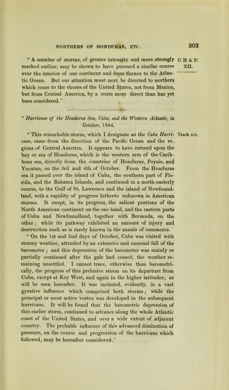 NORTHERS OF HONDURAS, ETC. “ A number of storms, of greater intensity and more strongly marked outline, may be shown to have pursued a similar course over the interior of our continent and from thence to the Atlan- tic Ocean. But our attention must next be directed to northers which come to the shores of the United States, not from Mexico, but from Central America, by a route more direct than has yet been considered.”  Hurricane of the Honduras Sea, Cuba, and the Western Atlantic, in October, 1844.  This remarkable storm, which I designate as the Cuba Hurri- cane, came from the direction of the Pacific Ocean and the re- gions of Central America. It appears to have entered upon the bay or sea of Honduras, which is the western arm of the Carib- bean sea, directly from the countries of Honduras, Poyais, and Yucatan, on the 3rd and 4th of October. From the Honduras sea it passed over the island of Cuba, the southern part of Flo- rida, and the Bahama Islands, and continued in a north-easterly course, to the Gulf of St. Lawrence and the island of Newfound- land, with a rapidity of progress hitherto unknown in American storms. It swept, in its progress, the salient portions of the North American continent on the one hand, and the eastern parts of Cuba and Newfoundland, together with Bermuda, on the other while its pathway exhibited an amount of injury and destruction such as is rarely known in the annals of commerce. “ On the 1st and 2nd days of October, Cuba was visited with stormy weather, attended by an extensive and unusual fall of the barometer 3 and this depression of the barometer was mainly or partially continued after the gale had ceased, the weather re- maining unsettled. I cannot trace, otherwise than barometri- cally, the progress of this prelusive storm on its departure from Cuba, except at Key West, and again in the higher latitudes 3 as will be seen hereafter. It was included, evidently, in a vast gyrative influence which comprised both storms 3 while the principal or most active vortex was developed in the subsequent hurricane. It will be found that the barometric depression of this earlier storm, continued to advance along the whole Atlantic coast of the United States, and over a wide extent of adjacent country. The probable influence of this advanced diminution of pressure, on the course and progression of the hurricane which followed, may be hereafter considered.” CHAP. XII. Track xiv.