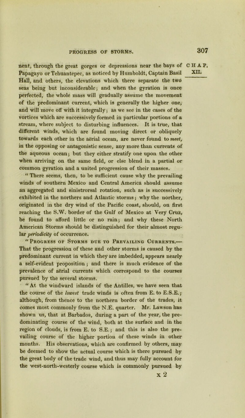 PROGRESS OF STORMS. nent, through the great gorges or depressions near the bays of CHAP. Papagayo or Tehuantepec, as noticed by Humboldt, Captain Basil XII; Hall, and others, the elevations which there separate the two seas being but inconsiderable; and when the gyration is once perfected, the whole mass will gradually assume the movement of the predominant current, which is generally the higher one, and will move off with it integrally; as we see in the cases of the vortices which are successively formed in particular portions of a stream, where subject to disturbing influences. It is true, that different winds, which are found moving direct or obliquely towards each other in the aerial ocean, are never found to meet, in the opposing or antagonistic sense, any more than currents of the aqueous ocean ; but they either stratify one upon the other when arriving on the same field, or else blend in a partial or common gyration and a united progression of their masses.  There seems, then, to be sufficient cause why the prevailing winds of southern Mexico and Central America should assume an aggregated and sinistrorsal rotation, such as is successively exhibited in the northers and Atlantic storms ; why the norther, originated in the dry wind of the Pacific coast, should, on first reaching the S.W. border of the Gulf of Mexico at Very Cruz, be found to afford little or no rain; and why these North American Storms should be distinguished for their almost regu- lar periodicity of occurrence. “Progress of Storms due to Prevailing Currents.— That the progression of these and other storms is caused by the predominant current in which they are imbedded, appears nearly a self-evident proposition ; and there is much evidence of the prevalence of aerial currents which correspond to the courses pursued by the several storms.  At the windward islands of the Antilles, we have seen that the course of the lowest trade winds is often from E. to E.S.E.; although, from thence to the northern border of the trades, it comes most commonly from the N.E. quarter. Mr. Lawson has shown us, that at Barbados, during a part of the year, the pre- dominating course of the wind, both at the surface and in the region of clouds, is from E. to S.E,; and this is also the pre- vailing course of the higher portion of these winds in other months. His observations, which are confirmed by others, may be deemed to show the actual course which is there pursued by the great body of the trade wind, and thus may fully account for the west-north-westerly course which is commonly pursued by x 2