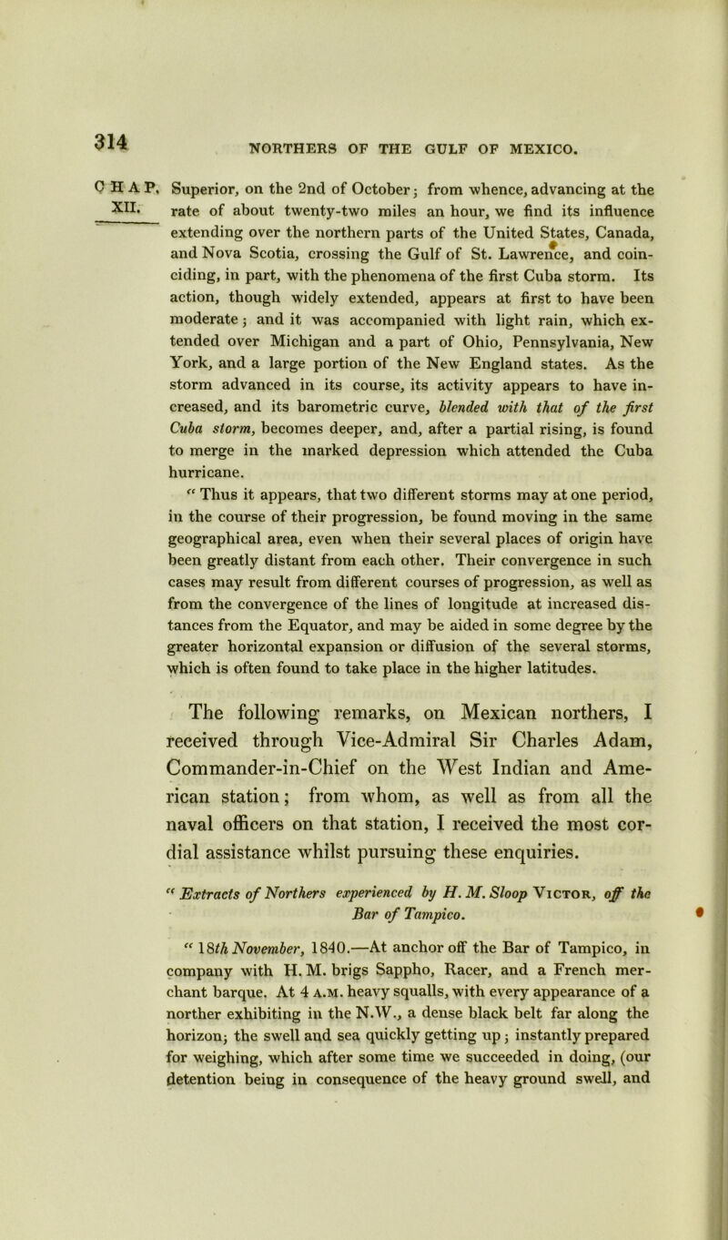 NORTHERS OF THE GULF OF MEXICO. CHAP. Superior, on the 2nd of October ; from whence, advancing at the XH, rate of about twenty-two miles an hour, we find its influence extending over the northern parts of the United States, Canada, and Nova Scotia, crossing the Gulf of St. Lawrence, and coin- ciding, in part, with the phenomena of the first Cuba storm. Its action, though widely extended, appears at first to have been moderate; and it was accompanied with light rain, which ex- tended over Michigan and a part of Ohio, Pennsylvania, New York, and a large portion of the New England states. As the storm advanced in its course, its activity appears to have in- creased, and its barometric curve, blended with that of the first Cuba storm, becomes deeper, and, after a partial rising, is found to merge in the marked depression which attended the Cuba hurricane. “ Thus it appears, that two different storms may at one period, in the course of their progression, be found moving in the same geographical area, even when their several places of origin have been greatly distant from each other. Their convergence in such cases may result from different courses of progression, as well as from the convergence of the lines of longitude at increased dis- tances from the Equator, and may be aided in some degree by the greater horizontal expansion or diffusion of the several storms, which is often found to take place in the higher latitudes. The following remarks, on Mexican northers, I received through Vice-Admiral Sir Charles Adam, Commander-in-Chief on the West Indian and Ame- rican station; from whom, as well as from all the naval officers on that station, I received the most cor- dial assistance whilst pursuing these enquiries. c< Extracts of Northers experienced by H. M. Sloop Victor, off the Bar of Tampico. • “ 18th November, 1840.—At anchor off the Bar of Tampico, in company with H. M. brigs Sappho, Racer, and a French mer- chant barque. At 4 a.m. heavy squalls, with every appearance of a norther exhibiting in the N.W., a dense black belt far along the horizon; the swell and sea quickly getting up ; instantly prepared for weighing, which after some time we succeeded in doing, (our detention being in consequence of the heavy ground swell, and