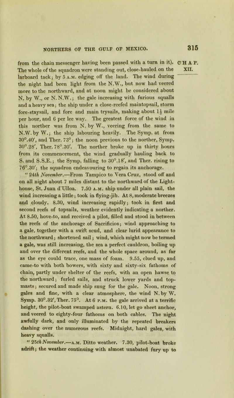 from the chain messenger having been passed with a turn in it). larboard tack; by 5 a.m. edging off the land. The wind during the night had been light from the N.W., but now had veered more to the northward, and at noon might be considered about N. by W., or N. NAY. ; the gale increasing with furious squalls and a heavy sea; the ship under a close-reefed maintopsail, storm fore-staysail, and fore and main trysails, making about 1§ mile per hour, and 6 per lee way. The greatest force of the wind in this norther was from N. by W., veering from the same to N.W. by W.; the ship labouring heavily. The Symp. at from 30°.40', and Ther. 73°; the noon previous to the norther, Symp. 30°.28', Ther. 78°.30'. The norther broke up in thirty hours from its commencement, the wind gradually hauling back to S. and S.S.E.; the Symp. falling to 30°.18', and Ther. rising to 76°.30'; the squadron endeavouring to regain its anchorage. “24th November.—From Tampico to Yera Cruz, stood off and on all night about 7 miles distant to the northward of the Light- house, St. Juan d’Ulloa. 7.50 a.m. ship under all plain sail, the wind increasing a little; took in flying-jib. At 8, moderate breezes and cloudy. 8.30, wind increasing rapidly; took in first and second reefs of topsails, weather evidently indicating a norther. At 8.50, hove-to, and received a pilot, filled and stood in between the reefs of the anchorage of Sacrificios; wind approaching to a gale, together with a swift scud, and clear lurid appearance to the northward; shortened sail; wind, which might now be termed a gale, was still increasing, the sea a perfect cauldron, boiling up and over the different reefs, and the whole space around, as far as the eye could trace, one mass of foam. 9.55, clued up, and came-to with both bowers, with sixty and sixty-six fathoms of chain, partly under shelter of the reefs, with an open hawse to the northward; furled sails, and struck lower yards and top- masts; secured and made ship snug for the gale. Noon, strong gales and fine, with a clear atmosphere, the wind N. by W. Symp. 30°.32', Ther. 75°. At 6 p.m. the gale arrived at a terrific height, the pilot-boat swamped astern. 6.10, let go sheet anchor, and veered to eighty-four fathoms on both cables. The night awfully dark, and only illuminated by the repeated breakers dashing over the numerous reefs. Midnight, hard gales, with heavy squalls. “25th November.—a.m. Ditto weather. 7.30, pilot-boat broke adrift; the weather continuing with almost unabated fury up to CHAP.