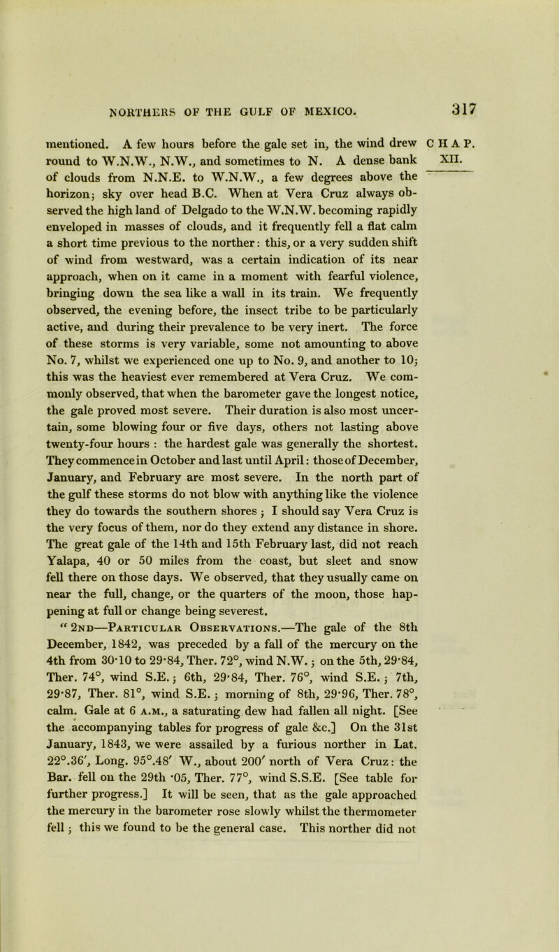 mentioned. A few hours before the gale set in, the wind drew CHAP, round to W.N.W., N.W., and sometimes to N. A dense bank XII. of clouds from N.N.E. to W.N.W., a few degrees above the horizonj sky over head B.C. When at Vera Cruz always ob- served the high land of Delgado to the W.N.W. becoming rapidly enveloped in masses of clouds, and it frequently fell a flat calm a short time previous to the norther: this, or a very sudden shift of wind from westward, was a certain indication of its near approach, when on it came in a moment with fearful violence, bringing down the sea like a wall in its train. We frequently observed, the evening before, the insect tribe to be particularly active, and during their prevalence to be very inert. The force of these storms is very variable, some not amounting to above No. 7, whilst we experienced one up to No. 9, and another to 10$ this was the heaviest ever remembered at Vera Cruz. We com- monly observed, that when the barometer gave the longest notice, the gale proved most severe. Their duration is also most uncer- tain, some blowing four or five days, others not lasting above twenty-four hours : the hardest gale was generally the shortest. They commence in October and last until April: those of December, January, and February are most severe. In the north part of the gulf these storms do not blow with anything like the violence they do towards the southern shores • I should say Vera Cruz is the very focus of them, nor do they extend any distance in shore. The great gale of the 14th and 15th February last, did not reach Yalapa, 40 or 50 miles from the coast, but sleet and snow fell there on those days. We observed, that they usually came on near the full, change, or the quarters of the moon, those hap- pening at full or change being severest. “ 2nd—Particular Observations.—The gale of the 8th December, 1842, was preceded by a fall of the mercury on the 4th from 30*10 to 29*84, Ther. 72°, wind N.W. $ on the 5th, 29*84, Ther. 74°, wind S.E. $ 6th, 29*84, Ther. 76°, wind S.E. $ 7th, 29*87, Ther. 81°, wind S.E. $ morning of 8th, 29*96, Ther. 78°, calm. Gale at 6 a.m., a saturating dew had fallen all night. [See the accompanying tables for progress of gale &c.] On the 31st January, 1843, we were assailed by a furious norther in Lat. 22°.36', Long. 95°.48' W., about 200' north of Vera Cruz: the Bar. fell on the 29th *05, Ther. 77°, wind S.S.E. [See table for further progress.] It will be seen, that as the gale approached the mercury in the barometer rose slowly whilst the thermometer fell $ this we found to be the general case. This norther did not