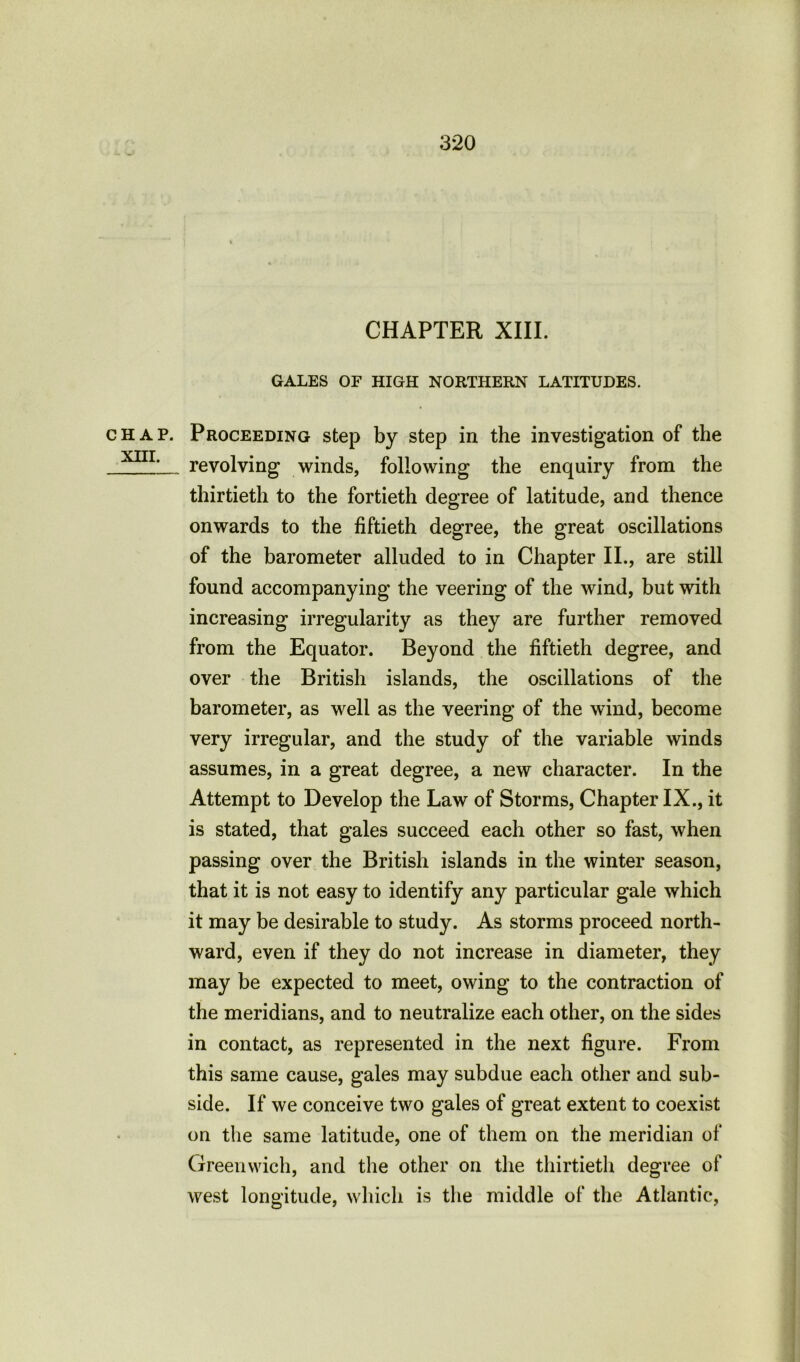 CHAP. XHI. CHAPTER XIII. GALES OF HIGH NORTHERN LATITUDES. Proceeding step by step in the investigation of the revolving winds, following the enquiry from the thirtieth to the fortieth degree of latitude, and thence onwards to the fiftieth degree, the great oscillations of the barometer alluded to in Chapter II., are still found accompanying the veering of the wind, but with increasing irregularity as they are further removed from the Equator. Beyond the fiftieth degree, and over the British islands, the oscillations of the barometer, as well as the veering of the wind, become very irregular, and the study of the variable winds assumes, in a great degree, a new character. In the Attempt to Develop the Law of Storms, Chapter IX., it is stated, that gales succeed each other so fast, when passing over the British islands in the winter season, that it is not easy to identify any particular gale which it may be desirable to study. As storms proceed north- ward, even if they do not increase in diameter, they may be expected to meet, owing to the contraction of the meridians, and to neutralize each other, on the sides in contact, as represented in the next figure. From this same cause, gales may subdue each other and sub- side. If we conceive two gales of great extent to coexist on the same latitude, one of them on the meridian of Greenwich, and the other on the thirtieth degree of west longitude, which is the middle of the Atlantic,