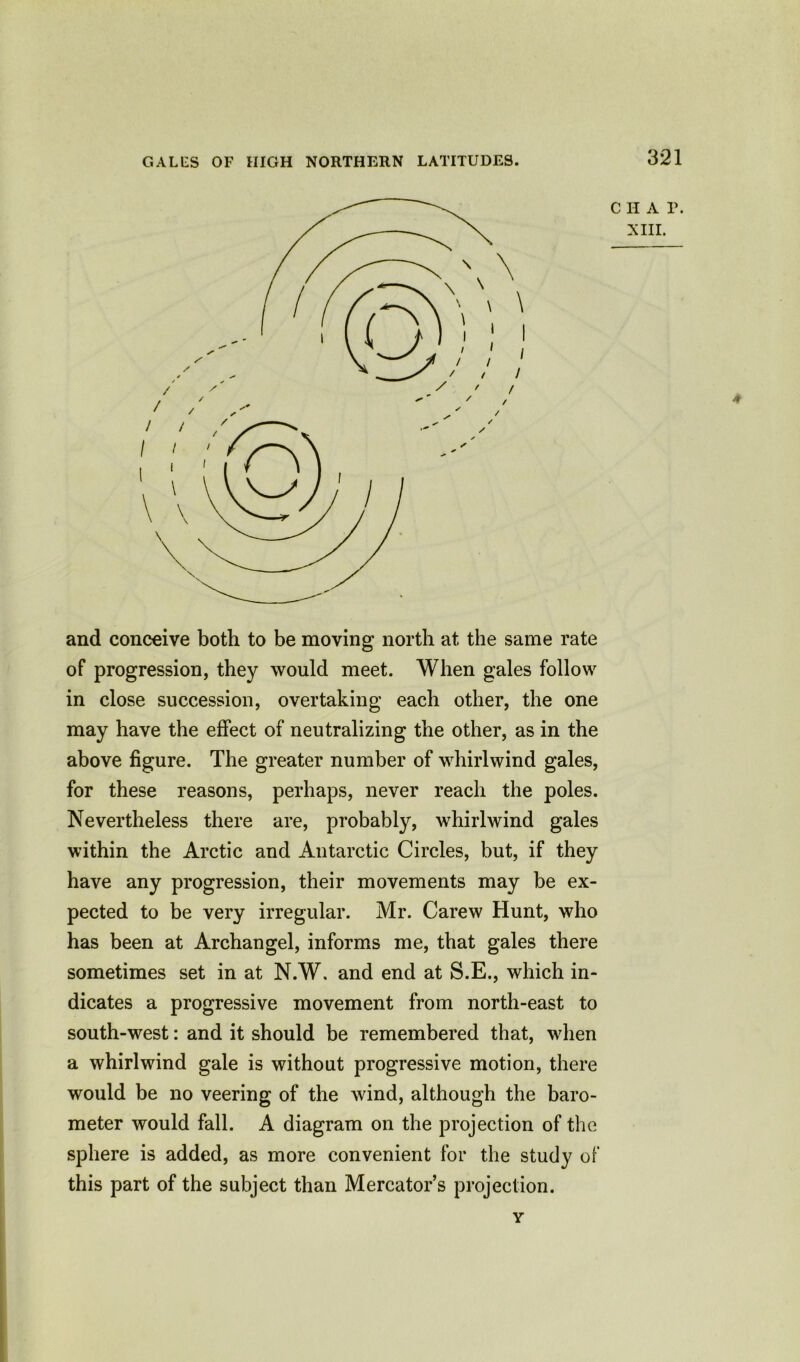 GAL IDS OF HIGH NORTHERN LATITUDES. \ I / / 321 C H A P. XIII. and conceive both to be moving north at the same rate of progression, they would meet. When gales follow in close succession, overtaking each other, the one may have the effect of neutralizing the other, as in the above figure. The greater number of whirlwind gales, for these reasons, perhaps, never reach the poles. Nevertheless there are, probably, whirlwind gales within the Arctic and Antarctic Circles, but, if they have any progression, their movements may be ex- pected to be very irregular. Mr. Carew Hunt, who has been at Archangel, informs me, that gales there sometimes set in at N.W. and end at S.E., which in- dicates a progressive movement from north-east to south-west: and it should be remembered that, when a whirlwind gale is without progressive motion, there would be no veering of the wind, although the baro- meter would fall. A diagram on the projection of the sphere is added, as more convenient for the study of this part of the subject than Mercator’s projection. A v