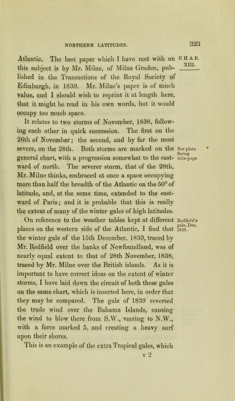 Atlantic. The best paper which I have met with on this subject is by Mr. Milne, of Milne Graden, pub- lished in the Transactions of the Royal Society of Edinburgh, in 1839. Mr. Milne’s paper is of much value, and I should wish to reprint it at length here, that it might be read in his own words, but it would occupy too much space. It relates to two storms of November, 1838, follow- ing each other in quick succession. The first on the 26th of November; the second, and by far the most severe, on the 28th. Both storms are marked on the general chart, with a progression somewhat to the east- ward of north. The severer storm, that of the 28th, Mr. Milne thinks, embraced at once a space occupying more than half the breadth of the Atlantic on the 50° of latitude, and, at the same time, extended to the east- ward of Paris; and it is probable that this is really the extent of many of the winter gales of high latitudes. On reference to the weather tables kept at different places on the western side of the Atlantic, I find that the winter gale of the 15th December, 1839, traced by Mr. Redfield over the banks of Newfoundland, was of nearly equal extent to that of 28th November, 1838, traced by Mr. Milne over the British islands. As it is important to have correct ideas on the extent of winter storms, I have laid down the circuit of both these gales on the same chart, which is inserted here, in order that they may be compared. The gale of 1839 reversed the trade wind over the Bahama Islands, causing the wind to blow there from S.W., veering to N.W., with a force marked 5, and creating a heavy surf upon their shores. This is an example of the extra Tropical gales, which y 2 CHAP. XIII. See plate facing title-page Redfield’s gale, Dec. 1839.