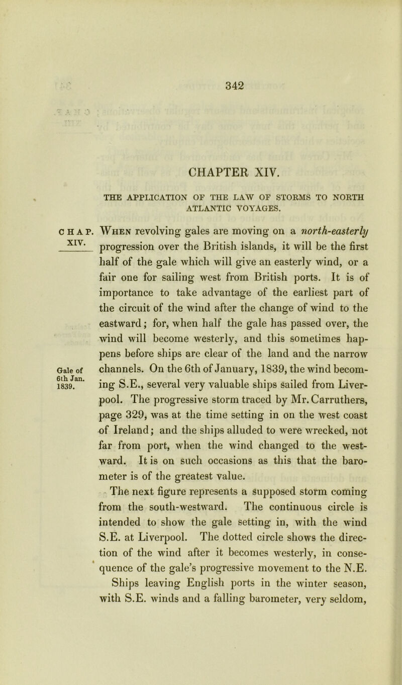 CHAP. XIV. Gale of 6th Jan. 1839. CHAPTER XIV. THE APPLICATION OF THE LAW OF STORMS TO NORTH ATLANTIC VOYAGES. When revolving gales are moving on a north-easterly progression over the British islands, it will be the first half of the gale which will give an easterly wind, or a fair one for sailing west from British ports. It is of importance to take advantage of the earliest part of the circuit of the wind after the change of wind to the eastward; for, when half the gale has passed over, the wind will become westerly, and this sometimes hap- pens before ships are clear of the land and the narrow channels. On the 6th of January, 1839, the wind becom- ing S.E., several very valuable ships sailed from Liver- pool. The progressive storm traced by Mr. Carruthers, page 329, was at the time setting in on the west coast of Ireland; and the ships alluded to were wrecked, not far from port, when the wind changed to the west- ward. It is on such occasions as this that the baro- meter is of the greatest value. The next figure represents a supposed storm coming from the south-westward. The continuous circle is intended to show the gale setting in, with the wind S.E. at Liverpool. The dotted circle shows the direc- tion of the wind after it becomes westerly, in conse- quence of the gale’s progressive movement to the N.E. Ships leaving English ports in the winter season, with S.E. winds and a falling barometer, very seldom,