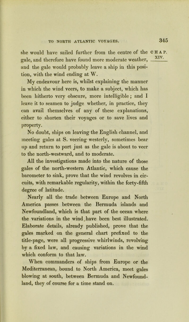 she would have sailed further from the centre of the chap. gale, and therefore have found more moderate weather, L_ and the gale would probably leave a ship in this posi- tion, with the wind ending at W. My endeavour here is, whilst explaining the manner in which the wind veers, to make a subject, which has been hitherto very obscure, more intelligible; and I leave it to seamen to judge whether, in practice, they can avail themselves of any of these explanations, either to shorten their voyages or to save lives and property. No doubt, ships on leaving the English channel, and meeting gales at S. veering westerly, sometimes bear up and return to port just as the gale is about to veer to the north-westward, and to moderate. All the investigations made into the nature of those gales of the north-western Atlantic, which cause the barometer to sink, prove that the wind revolves in cir- cuits, with remarkable regularity, within the forty-fifth degree of latitude. Nearly all the trade between Europe and North America passes between the Bermuda islands and Newfoundland, which is that part of the ocean where the variations in the wind,have been best illustrated. Elaborate details, already published, prove that the gales marked on the general chart prefixed to the title-page, were all progressive whirlwinds, revolving by a fixed law, and causing variations in the wind which conform to that law. When commanders of ships from Europe or the Mediterranean, bound to North America, meet gales blowing at south, between Bermuda and Newfound- land, they of course for a time stand on.