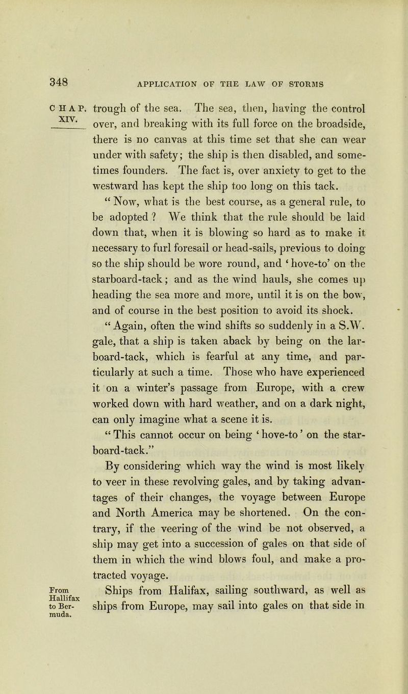 CHAP. XIV. From Hall i fax to Ber- muda. trough of the sea. The sea, then, having the control over, and breaking with its full force on the broadside, there is no canvas at this time set that she can wear under with safety; the ship is then disabled, and some- times founders. The fact is, over anxiety to get to the ■westward has kept the ship too long on this tack. “ Now, what is the best course, as a general rule, to be adopted ? We think that the rule should be laid down that, when it is blowing so hard as to make it necessary to furl foresail or head-sails, previous to doing so the ship should be wore round, and 4 hove-to’ on the starboard-tack; and as the wind hauls, she comes up heading the sea more and more, until it is on the bow, and of course in the best position to avoid its shock. 44 Again, often the wind shifts so suddenly in a S.W. gale, that a ship is taken aback by being on the lar- board-tack, which is fearful at any time, and par- ticularly at such a time. Those who have experienced it on a winter’s passage from Europe, with a crew worked down with hard weather, and on a dark night, can only imagine what a scene it is. 44 This cannot occur on being 4 hove-to ’ on the star- board-tack.” By considering which way the wind is most likely to veer in these revolving gales, and by taking advan- tages of their changes, the voyage between Europe and North America may be shortened. On the con- trary, if the veering of the wind be not observed, a ship may get into a succession of gales on that side of them in wdiich the wind blows foul, and make a pro- tracted voyage. Ships from Halifax, sailing southward, as well as ships from Europe, may sail into gales on that side in