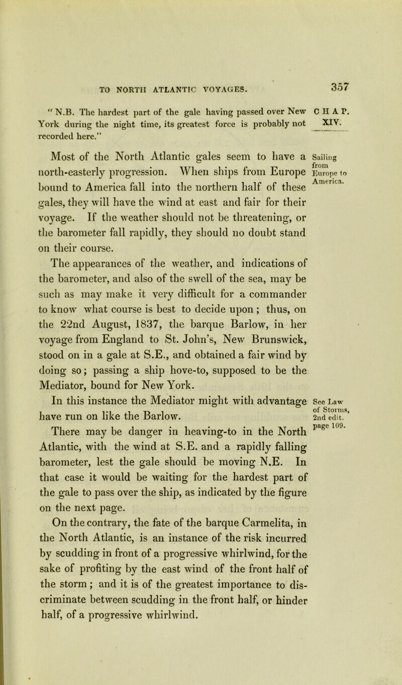 “ N.B. The hardest part of the gale having passed over New York during the night time, its greatest force is probably not recorded here.” Most of the North Atlantic scales seem to have a north-easterly progression. When ships from Europe bound to America fall into the northern half of these gales, they will have the wind at east and fair for their voyage. If the weather should not be threatening, or the barometer fall rapidly, they should no doubt stand on their course. The appearances of the weather, and indications of the barometer, and also of the swell of the sea, may be such as may make it very difficult for a commander to know what course is best to decide upon ; thus, on the 22nd August, 1837, the barque Barlow, in her voyage from England to St. John’s, New Brunswick, stood on in a gale at S.E., and obtained a fair wind by doing so; passing a ship hove-to, supposed to be the Mediator, bound for New York. In this instance the Mediator might with advantage have run on like the Barlow. There may be danger in heaving-to in the North Atlantic, with the wind at S.E. and a rapidly falling barometer, lest the gale should be moving N,E. In that case it would be waiting for the hardest part of the gale to pass over the ship, as indicated by the figure on the next page. On the contrary, the fate of the barque Carmelita, in the North Atlantic, is an instance of the risk incurred by scudding in front of a progressive whirlwind, for the sake of profiting by the east wind of the front half of the storm ; and it is of the greatest importance to dis- criminate between scudding in the front half, or hinder half, of a progressive whirlwind. CHAP. XIV. Sailing from Europe to America. See Law of Storms, 2nd edit, page 109.