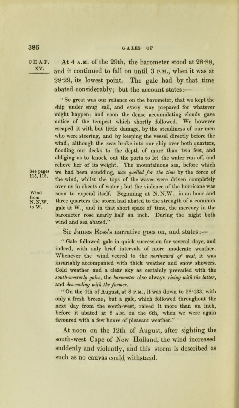 CHAP. XV. See pages 115, 118. Wind from N. N.W. to W. At 4 a.m. of the 29th, the barometer stood at 28*88, and it continued to fall on until 3 p.m., when it was at 28*29, its lowest point. The gale had by that time abated considerably; but the account states:— “ So great was our reliance on the barometer, that we kept the ship under snug sail, and every way prepared for whatever might happen 5 and soon the dense accumulating clouds gave notice of the tempest which shortly followed. We however escaped it with but little damage, by the steadiness of our men who were steering, and by keeping the vessel directly before the wind, although the seas broke into our ship over both quarters, flooding our decks to the depth of more than two feet, and obliging us to knock out the ports to let the water run off, and relieve her of its weight. The mountainous sea, before which we had been scudding, was quelled for the time by the force of the wind, whilst the tops of the waves were driven completely over us in sheets of water 3 but the violence of the hurricane was soon to expend itself. Beginning at N. N.W., in an hour and three quarters the storm had abated to the strength of a common gale at W., and in that short space of time, the mercury in the barometer rose nearly half an inch. During the night both wind and sea abated.” Sir James Ross’s narrative goes on, and states:—  Gale followed gale in quick succession for several days, and indeed, with only brief intervals of more moderate weather. Whenever the wind veered to the northward of west, it was invariably accompanied with thick weather and snow showers. Cold weather and a clear sky as certainly prevailed with the south-westerly gales, the barometer also always rising with the latter, and descending with the former. ,fOn the 4th of August, at 8 p.m., it was down to 28*433, with only a fresh breeze 3 but a gale, which followed throughout the next day from the south-west, raised it more than an inch, before it abated at 8 a.m. on the 6th, when we were again favoured with a few hours of pleasant weather.” At noon on the 12th of August, after sighting* the south-west Cape of New Holland, the wind increased suddenly and violently, and this storm is described as such as no canvas could withstand.