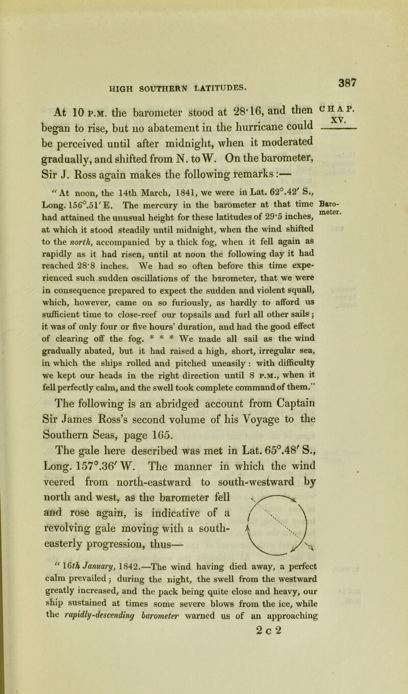 At 10 p.m. the barometer stood at 28’16, and then chap. XV began to rise, but no abatement in the hurricane could be perceived until after midnight, when it moderated gradually, and shifted from N. to W. On the barometer, Sir J. Ross again makes the following remarks:— “At noon, the 14th March, 1841, we were in Lat. 62°.42'S., Long. 156°.51' E. The mercury in the barometer at that time Baro- • meter had attained the unusual height for these latitudes of 29‘5 inches, at which it stood steadily until midnight, when the wind shifted to the north, accompanied by a thick fog, when it fell again as rapidly as it had risen, until at noon the following day it had reached 28‘8 inches. We had so often before this time expe- rienced such sudden oscillations of the barometer, that we were in consequence prepared to expect the sudden and violent squall, which, however, came on so furiously, as hardly to afford us sufficient time to close-reef our topsails and furl all other sails ; it was of only four or five hours’ duration, and had the good effect of clearing off the fog. * * * We made all sail as the wind gradually abated, but it had raised a high, short, irregular sea, in which the ships rolled and pitched uneasily : with difficulty we kept our heads in the right direction until 8 p.m., when it fell perfectly calm, and the swell took complete command of them.” The following is an abridged account from Captain Sir James Ross’s second volume of his Voyage to the Southern Seas, page 165. The gale here described was met in Lat. 65°.48' S., Long. 157°.36' W. The manner in which the wind veered from north-eastward to south-westward by north and west, as the barometer fell and rose again, is indicative of a revolving gale moving with a south- easterly progression, thus— “ 16th January, 1842.—The wind having died away, a perfect calm prevailed during the night, the swell from the westward greatly increased, and the pack being quite close and heavy, our ship sustained at times some severe blows from the ice, while the rapidly-descending barometer warned us of an approaching 2c2