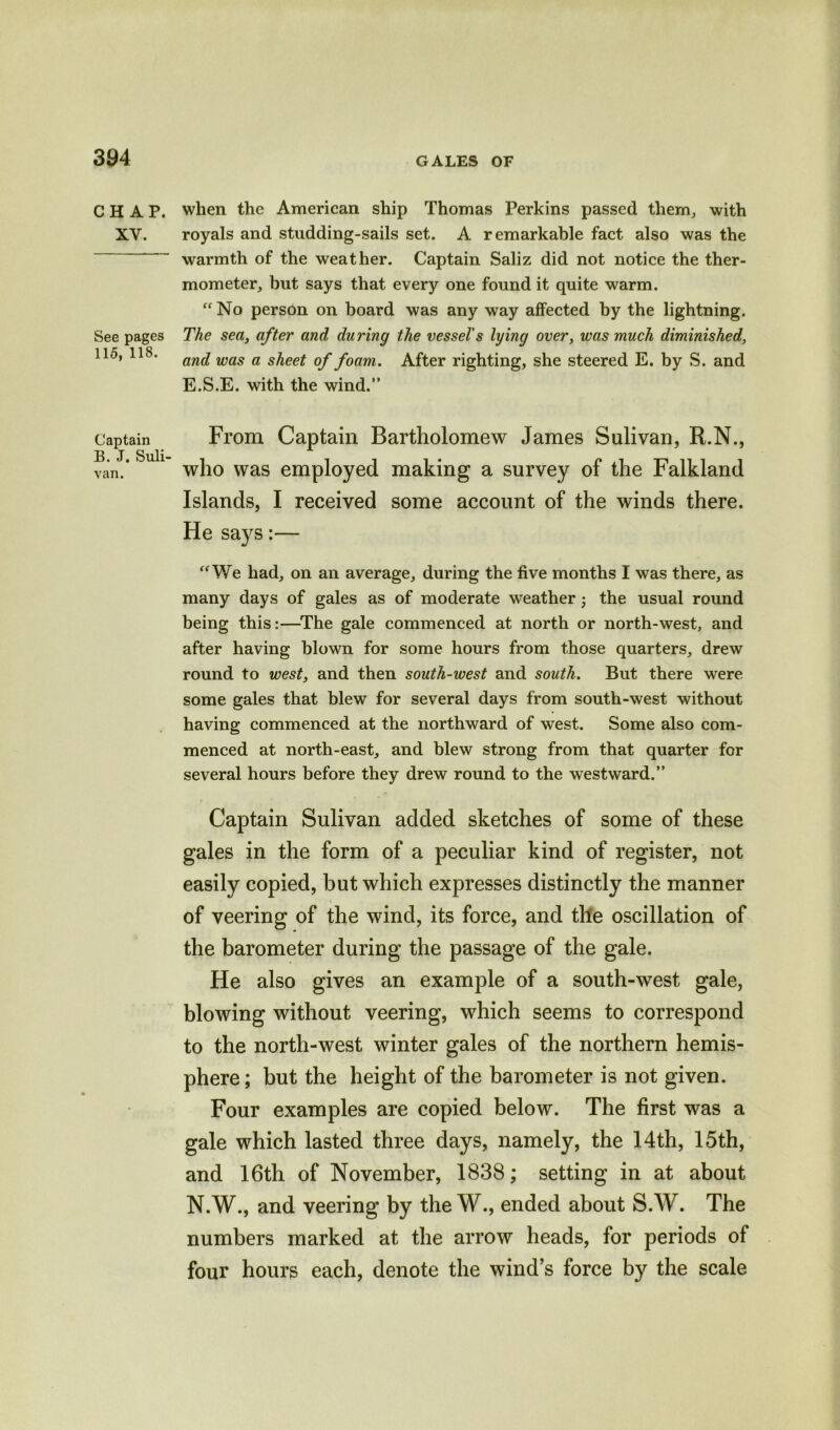 CHAP. XV. See pages 115, 118. Captain B. J. Suli- van. when the American ship Thomas Perkins passed them., with royals and studding-sails set. A remarkable fact also was the warmth of the weather. Captain Saliz did not notice the ther- mometer, but says that every one found it quite warm. “No person on board was any way affected by the lightning. The sea, after and during the vessel's lying over, was much diminished, and was a sheet of foam. After righting, she steered E. by S. and E.S.E. with the wind.” From Captain Bartholomew James Sulivan, R.N., who was employed making a survey of the Falkland Islands, I received some account of the winds there. He says:— “We had, on an average, during the five months I was there, as many days of gales as of moderate weather; the usual round being this:—The gale commenced at north or north-west, and after having blown for some hours from those quarters, drew round to west, and then south-west and south. But there were some gales that blew for several days from south-west without having commenced at the northward of west. Some also com- menced at north-east, and blew strong from that quarter for several hours before they drew round to the westward.” Captain Sulivan added sketches of some of these gales in the form of a peculiar kind of register, not easily copied, but which expresses distinctly the manner of veering of the wind, its force, and the oscillation of the barometer during the passage of the gale. He also gives an example of a south-west gale, blowing without veering, which seems to correspond to the north-west winter gales of the northern hemis- phere; but the height of the barometer is not given. Four examples are copied below. The first was a gale which lasted three days, namely, the 14th, 15th, and 16th of November, 1838; setting in at about N.W., and veering by the W., ended about S.W. The numbers marked at the arrow heads, for periods of four hours each, denote the wind’s force by the scale