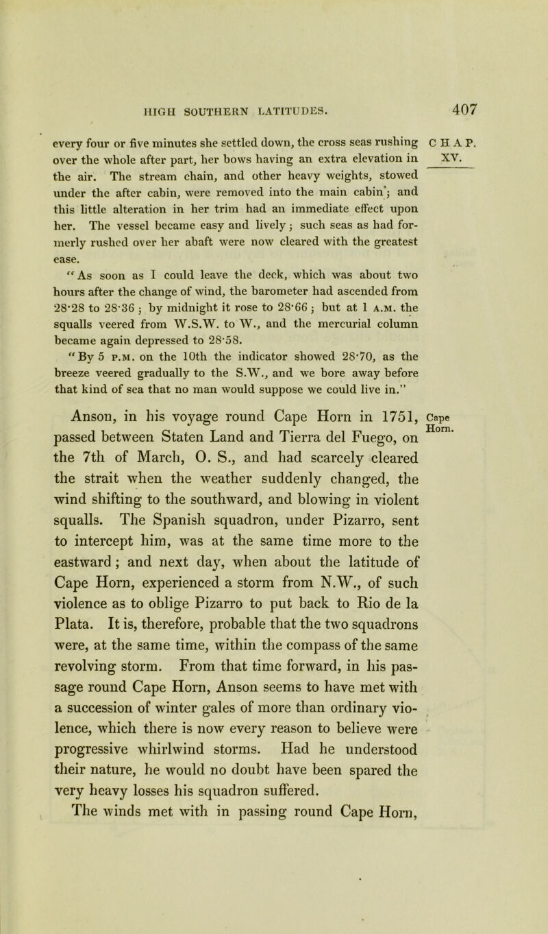 every four or five minutes she settled down, the cross seas rushing over the whole after part, her bows having an extra elevation in the air. The stream chain, and other heavy weights, stowed under the after cabin, were removed into the main cabin; and this little alteration in her trim had an immediate effect upon her. The vessel became easy and lively; such seas as had for- merly rushed over her abaft were now cleared with the greatest ease. “As soon as I could leave the deck, which was about two hours after the change of wind, the barometer had ascended from 28*28 to 28*36 ; by midnight it rose to 28*66 ; but at 1 a.m. the squalls veered from W.S.W. to W., and the mercurial column became again depressed to 28*58. -By 5 p.m. on the 10th the indicator showed 28*70, as the breeze veered gradually to the S.W., and we bore away before that kind of sea that no man would suppose we could live in.” Anson, in his voyage round Cape Horn in 1751, passed between Staten Land and Tierra del Fuego, on the 7th of March, 0. S., and had scarcely cleared the strait when the weather suddenly changed, the wind shifting to the southward, and blowing in violent squalls. The Spanish squadron, under Pizarro, sent to intercept him, was at the same time more to the eastward ; and next day, when about the latitude of Cape Horn, experienced a storm from N.W., of such violence as to oblige Pizarro to put back to Rio de la Plata. It is, therefore, probable that the two squadrons were, at the same time, within the compass of the same revolving storm. From that time forward, in his pas- sage round Cape Horn, Anson seems to have met with a succession of winter gales of more than ordinary vio- lence, which there is now every reason to believe were progressive whirlwind storms. Had he understood their nature, he would no doubt have been spared the very heavy losses his squadron suffered. The winds met with in passing round Cape Horn, CHAP. xv. Cape Horn.