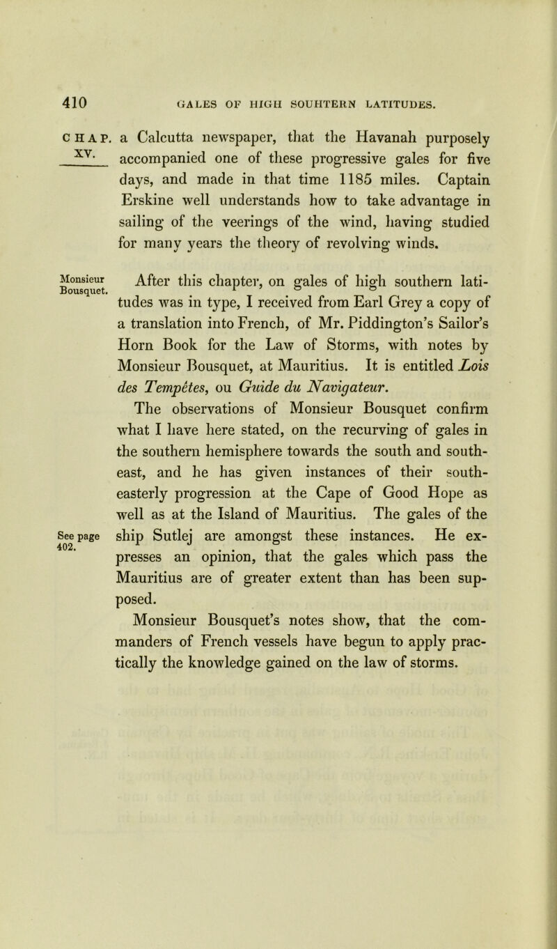 CHAP. XV. Monsieur Bousquet. See page 402. a Calcutta newspaper, that the Havanah purposely accompanied one of these progressive gales for five days, and made in that time 1185 miles. Captain Erskine well understands how to take advantage in sailing of the veerings of the wind, having studied for many years the theory of revolving winds. After this chapter, on gales of high southern lati- tudes was in type, I received from Earl Grey a copy of a translation into French, of Mr. Piddington’s Sailor’s Horn Book for the Law of Storms, with notes by Monsieur Bousquet, at Mauritius. It is entitled Lois des Tempetes, ou Guide du Navigateur. The observations of Monsieur Bousquet confirm what I have here stated, on the recurving of gales in the southern hemisphere towards the south and south- east, and he has given instances of their south- easterly progression at the Cape of Good Hope as well as at the Island of Mauritius. The gales of the ship Sutlej are amongst these instances. He ex- presses an opinion, that the gales which pass the Mauritius are of greater extent than has been sup- posed. Monsieur Bousquet’s notes show, that the com- manders of French vessels have begun to apply prac- tically the knowledge gained on the law of storms.