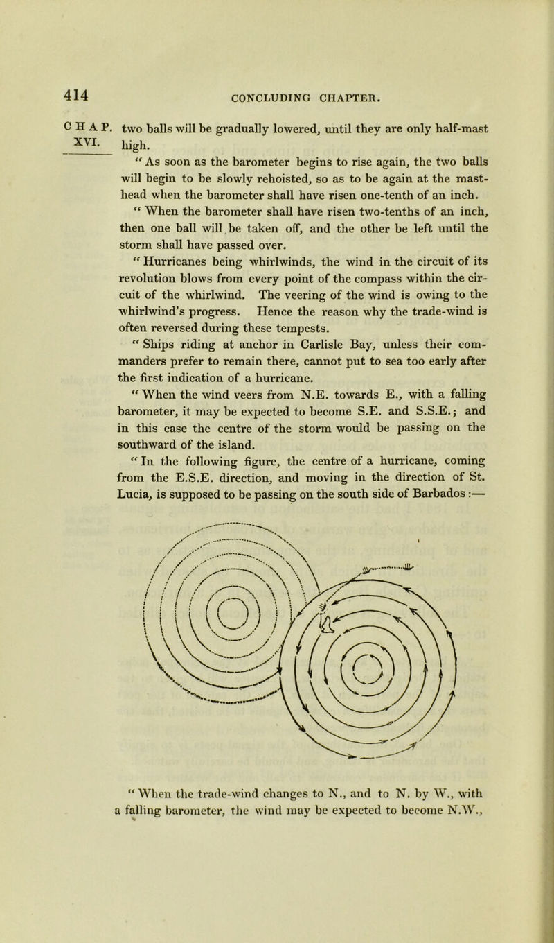 CHAP, two balls will be gradually lowered, until they are only half-mast XVI- high.  As soon as the barometer begins to rise again, the two balls will begin to be slowly rehoisted, so as to be again at the mast- head when the barometer shall have risen one-tenth of an inch.  When the barometer shall have risen two-tenths of an inch, then one ball will be taken off, and the other be left until the storm shall have passed over. “ Hurricanes being whirlwinds, the wind in the circuit of its revolution blows from every point of the compass within the cir- cuit of the whirlwind. The veering of the wind is owing to the whirlwind’s progress. Hence the reason why the trade-wind is often reversed during these tempests. “ Ships riding at anchor in Carlisle Bay, unless their com- manders prefer to remain there, cannot put to sea too early after the first indication of a hurricane. When the wind veers from N.E. towards E., with a falling barometer, it may be expected to become S.E. and S.S.E.; and in this case the centre of the storm would be passing on the southward of the island.  In the following figure, the centre of a hurricane, coming from the E.S.E. direction, and moving in the direction of St. Lucia, is supposed to be passing on the south side of Barbados :—  When the trade-wind changes to N., and to N. by W., with a falling barometer, the wind may be expected to become N.W.,