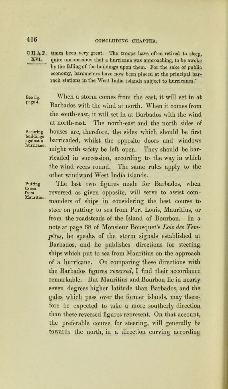 CHAP, times been very great. The troops have often retired to sleep, XVI. quite unconscious that a hurricane was approaching, to be awoke by the falling of the buildings upon them. For the sake of public economy, barometers have now been placed at the principal bar- rack stations in the West India islands subject to hurricanes.” See fig. page 4. Securing buildings against a hurricane. Putting to sea from Mauritius. When a storm comes from the east, it will set in at Barbados with the wind at north. When it comes from the south-east, it will set in at Barbados with the wind at north-east. The north-east and the north sides of houses are, therefore, the sides which should be first barricaded, whilst the opposite doors and windows might with safety be left open. They should be bar- ricaded in succession, according to the way in which the wind veers round. The same rules apply to the other windward West India islands. The last two figures made for Barbados, when reversed as given opposite, will serve to assist com- manders of ships in considering the best course to steer on putting to sea from Port Louis, Mauritius, or from the roadsteads of the Island of Bourbon. In a note at page 68 of Monsieur Bousquet’s Lois des Tern- pHes, he speaks of the storm signals established at Barbados, and he publishes directions for steering ships which put to sea from Mauritius on the approach of a hurricane. On comparing these directions with the Barbados figures reversed, I find their accordance remarkable. But Mauritius and Bourbon lie in nearly seven degrees higher latitude than Barbados, and the gales which pass over the former islands, may there- fore be expected to take a more southerly direction than these reversed figures represent. On that account, the preferable course for steering, will generally be towards the north, in a direction curving according