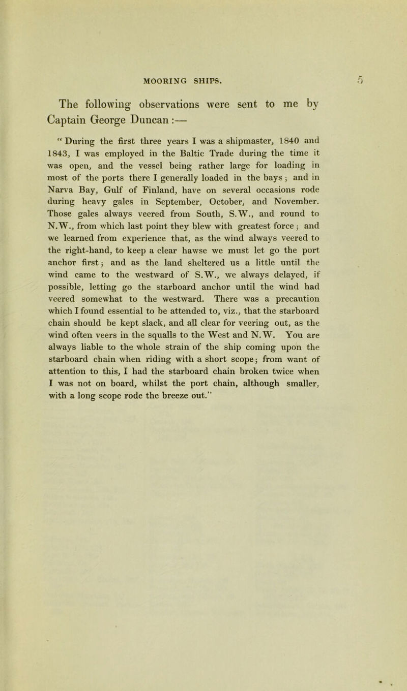 The following observations were sent to me by Captain George Duncan :— “During the first three years I was a shipmaster, 1840 and 1843, I was employed in the Baltic Trade during the time it was open, and the vessel being rather large for loading in most of the ports there I generally loaded in the bays 3 and in Narva Bay, Gulf of Finland, have on several occasions rode during heavy gales in September, October, and November. Those gales always veered from South, S.W., and round to N.W., from which last point they blew with greatest force 3 and we learned from experience that, as the wind always veered to the right-hand, to keep a clear hawse we must let go the port anchor first 3 and as the land sheltered us a little until the wind came to the westward of S.W., we always delayed, if possible, letting go the starboard anchor until the wind had veered somewhat to the westward. There was a precaution which I found essential to be attended to, viz., that the starboard chain should be kept slack, and all clear for veering out, as the wind often veers in the squalls to the West and N.W. You are always liable to the whole strain of the ship coming upon the starboard chain when riding with a short scope 3 from want of attention to this, I had the starboard chain broken twice when I was not on board, whilst the port chain, although smaller, with a long scope rode the breeze out.”