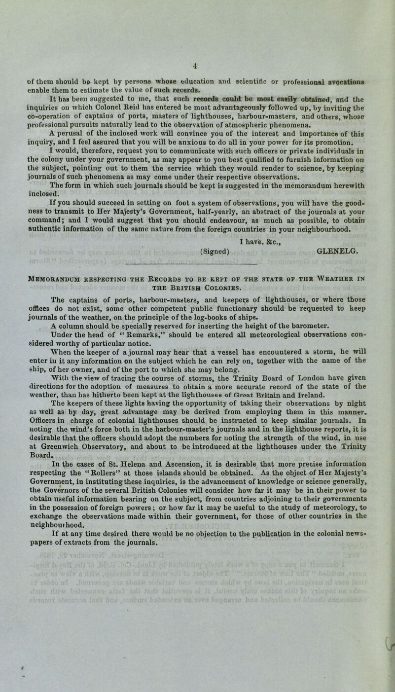 of them should be kept by persons whose education and scientific or professional avocations enable them to estimate the value of such recerds. It has been suggested to me, that such records could be most easily obtained, and the inquiries on which Colonel Reid has entered be most advantageously followed up, by inviting the co-operation of captains of ports, masters of lighthouses, harbour-masters, and others, whose professional pursuits naturally lead to the observation of atmospheric phenomena. A perusal of the inclosed work will convince you of the interest and importance of this inquiry, and I feel assured that you will be anxious to do all in your power for its promotion. I would, therefore, request you to communicate with such officers or private individuals in the colony under your government, as may appear to you best qualified to furnish information on the subject, pointing out to them the service which they would render to science, by keeping journals of such phenomena as may come under their respective observations. The form in which such journals should be kept is suggested in the memorandum herewith inclosed. If you should succeed in setting on foot a system of observations, you will have the good- ness to transmit to Her Majesty’s Government, half-yearly, an abstract of the journals at your command; and I would suggest that you should endeavour, as much as possible, to obtain authentic information of the same nature from the foreign countries in your neighbourhood. I have, 8cc., (Signed) GLENELG. Memorandum respecting the Records to be kept of the state of the Weather in the British Colonies. The captains of ports, harbour-masters, and keepers of lighthouses, or where those offices do not exist, some other competent public functionary should be requested to keep journals of the weather, on the principle of the log-book6 of ships. A column should be specially reserved for inserting the height of the barometer. Under the head of “ Remarks,” should be entered all meteorological observations con- sidered worthy of particular notice. When the keeper of a journal may hear that a vessel has encountered a storm, he will enter in it any information on the subject which he can rely on, together with the name of the ship, of her owner, and of the port to which she may belong. With the view of tracing the course of storms, the Trinity Board of London have given directions for the adoption of measures to obtain a more accurate record of the state of the weather, than has hitherto been kept at the lighthouses of Great Britain and Ireland. The keepers of these lights having the opportunity of taking their observations by night as well as by day, great advantage may be derived from employing them in this manner. Officers in charge of colonial lighthouses should be instructed to keep similar journals. In noting the wind’s force both in the harbour-master’s journals and in the lighthouse reports, it is desirable that the officers should adopt the numbers for noting the strength of the wind, in use at Greenwich Observatory, and about to be introduced at the lighthouses under the Trinity Board. In the cases of St. Helena and Ascension, it is desirable that more precise information respecting the “Rollers” at those islands should be obtained. As the object of Her Majesty’s Government, in instituting these inquiries, is the advancement of knowledge or science generally, the Governors of the several British Colonies will consider how far it may be in their power to obtain useful information bearing on the subject, from countries adjoining to their governments in the possession of foreign powers ; or how far it may be useful to the study of meteorology, to exchange the observations made within their government, for those of other countries in the neighbouihood. If at any time desired there would be no objection to the publication in the colonial news- papers of extracts from the journals. /