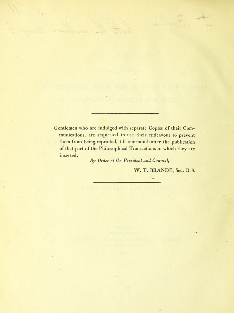 Gentlemen who are indulged with separate Copies of their Com- munications, are requested to use their endeavour to prevent them from being reprinted, till one month after the publication of that part of the Philosophical Transactions in which they are inserted. By Order of the President and Council, W. T. BRANDE, Sec. R.S.