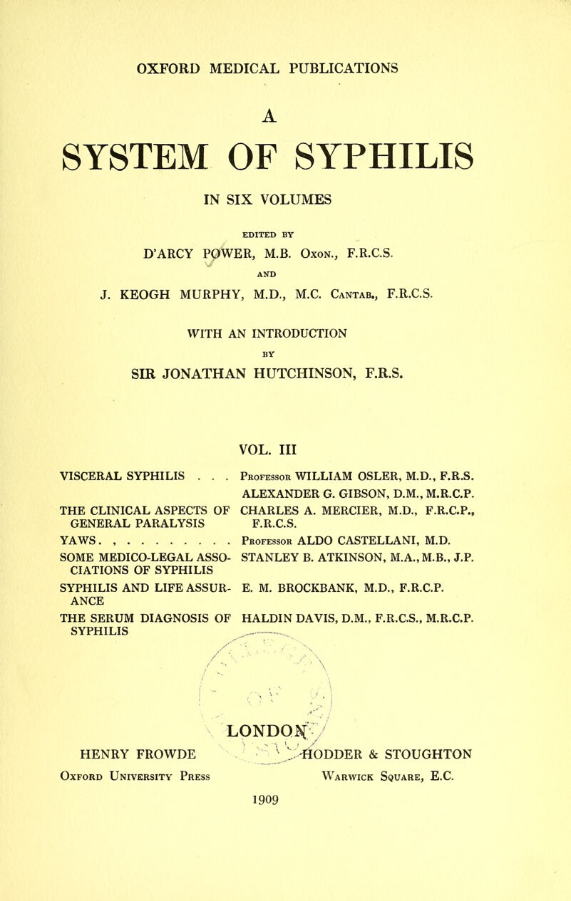 A SYSTEM OF SYPHILIS IN SIX VOLUMES EDITED BY D’ARCY POWER, M.B. Oxon., F.R.C.S. AND J. KEOGH MURPHY, M.D., M.C. Cantab., F.R.C.S. WITH AN INTRODUCTION BY SIR JONATHAN HUTCHINSON, F.R.S. VOL. Ill VISCERAL SYPHILIS . . . Professor WILLIAM OSLER, M.D., F.R.S. ALEXANDER G. GIBSON, D.M., M.R.C.P. THE CLINICAL ASPECTS OF CHARLES A. MERCIER, M.D., F.R.C.P., GENERAL PARALYSIS F.R.C.S. YAWS. Professor ALDO CASTELLANI, M.D. SOME MEDICO-LEGAL ASSO- STANLEY B. ATKINSON, M.A., M.B., J.P. CIATIONS OF SYPHILIS SYPHILIS AND LIFEASSUR- E. M. BROCKBANK, M.D., F.R.C.P. ANCE THE SERUM DIAGNOSIS OF HALDIN DAVIS, D.M., F.R.C.S., M.R.C.P. SYPHILIS LONDON/ v ... -HOLDER & STOUGHTON Warwick Square, E.C. HENRY FROWDE Oxford University Press 1909