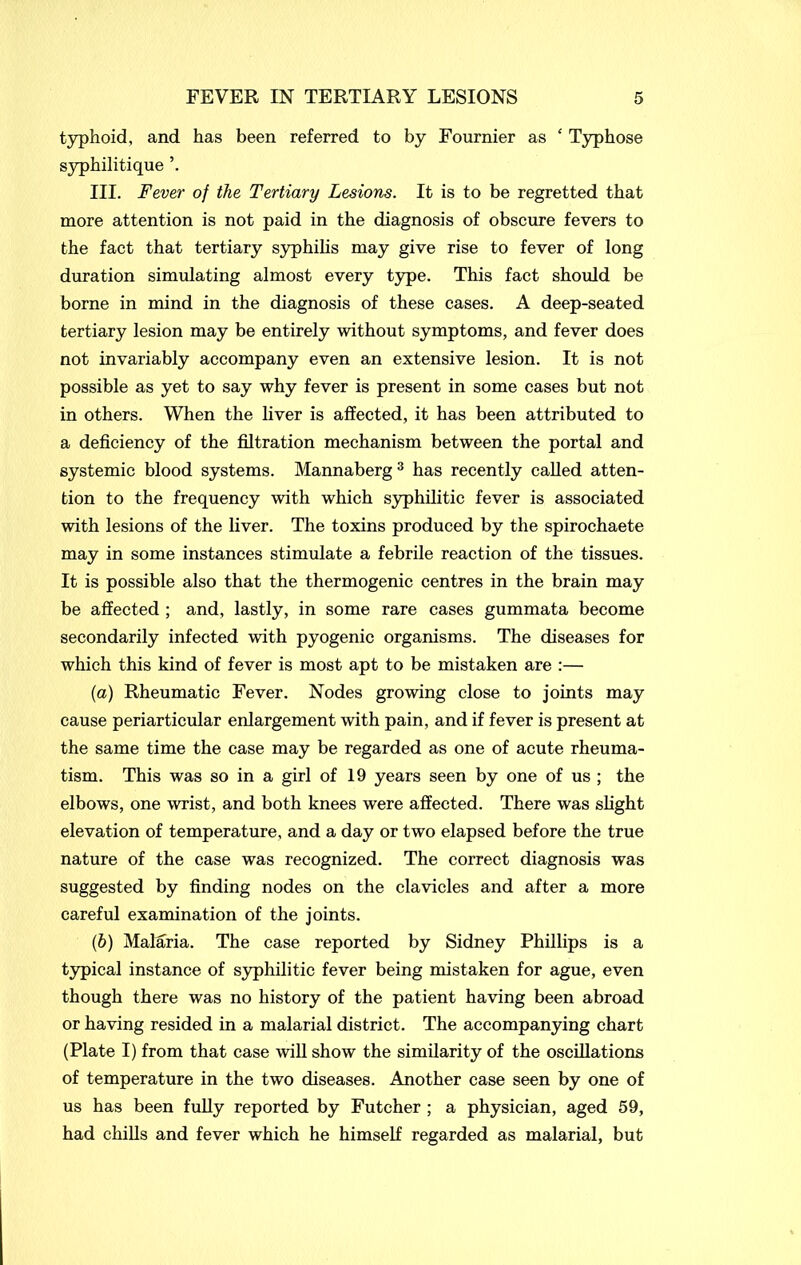 typhoid, and has been referred to by Fournier as £ Typhose syphilitique III. Fever of the Tertiary Lesions. It is to be regretted that more attention is not paid in the diagnosis of obscure fevers to the fact that tertiary syphilis may give rise to fever of long duration simulating almost every type. This fact should be borne in mind in the diagnosis of these cases. A deep-seated tertiary lesion may be entirely without symptoms, and fever does not invariably accompany even an extensive lesion. It is not possible as yet to say why fever is present in some cases but not in others. When the liver is affected, it has been attributed to a deficiency of the filtration mechanism between the portal and systemic blood systems. Mannaberg3 has recently called atten- tion to the frequency with which syphilitic fever is associated with lesions of the liver. The toxins produced by the spirochaete may in some instances stimulate a febrile reaction of the tissues. It is possible also that the thermogenic centres in the brain may be affected ; and, lastly, in some rare cases gummata become secondarily infected with pyogenic organisms. The diseases for which this kind of fever is most apt to be mistaken are :— {a) Rheumatic Fever. Nodes growing close to joints may cause periarticular enlargement with pain, and if fever is present at the same time the case may be regarded as one of acute rheuma- tism. This was so in a girl of 19 years seen by one of us ; the elbows, one wrist, and both knees were affected. There was slight elevation of temperature, and a day or two elapsed before the true nature of the case was recognized. The correct diagnosis was suggested by finding nodes on the clavicles and after a more careful examination of the joints. (b) Malaria. The case reported by Sidney Phillips is a typical instance of syphilitic fever being mistaken for ague, even though there was no history of the patient having been abroad or having resided in a malarial district. The accompanying chart (Plate I) from that case will show the similarity of the oscillations of temperature in the two diseases. Another case seen by one of us has been fully reported by Futcher ; a physician, aged 59, had chills and fever which he himself regarded as malarial, but