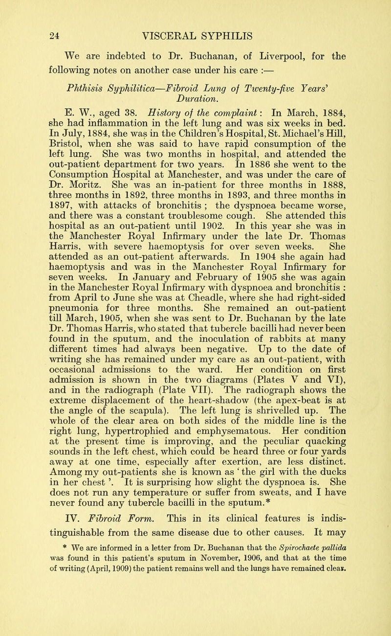 We are indebted to Dr. Buchanan, of Liverpool, for the following notes on another case under his care :— Phthisis Syphilitica—Fibroid Lung of Twenty-five Years’’ Duration. E. W., aged 38. History of the complaint: In March, 1884, she had inflammation in the left lung and was six weeks in bed. In July, 1884, she was in the Children’s Hospital, St. Michael’s Hill, Bristol, when she was said to have rapid consumption of the left lung. She was two months in hospital, and attended the out-patient department for two years. In 1886 she went to the Consumption Hospital at Manchester, and was under the care of Dr. Moritz. She was an in-patient for three months in 1888, three months in 1892, three months in 1893, and three months in 1897, with attacks of bronchitis ; the dyspnoea became worse, and there was a constant troublesome cough. She attended this hospital as an out-patient until 1902. In this year she was in the Manchester Royal Infirmary under the late Dr. Thomas Harris, with severe haemoptysis for over seven weeks. She attended as an out-patient afterwards. In 1904 she again had haemoptysis and was in the Manchester Royal Infirmary for seven weeks. In January and February of 1905 she was again in the Manchester Royal Infirmary with dyspnoea and bronchitis : from April to June she was at Cheadle, where she had right-sided pneumonia for three months. She remained an out-patient till March, 1905, when she was sent to Dr. Buchanan by the late Dr. Thomas Harris, who stated that tubercle bacilli had never been found in the sputum, and the inoculation of rabbits at many different times had always been negative. Up to the date of writing she has remained under my care as an out-patient, with occasional admissions to the ward. Her condition on first admission is shown in the two diagrams (Plates V and VI), and in the radiograph (Plate VII). The radiograph shows the extreme displacement of the heart-shadow (the apex-beat is at the angle of the scapula). The left lung is shrivelled up. The whole of the clear area on both sides of the middle line is the right lung, hypertrophied and emphysematous. Her condition at the present time is improving, and the peculiar quacking sounds in the left chest, which could be heard three or four yards away at one time, especially after exertion, are less distinct. Among my out-patients she is known as ‘ the girl with the ducks in her chest ’. It is surprising how slight the dyspnoea is. She does not run any temperature or suffer from sweats, and I have never found any tubercle bacilli in the sputum.* IV. Fibroid Form. This in its clinical features is indis- tinguishable from the same disease due to other causes. It may * We are informed in a letter from Dr. Buchanan that the Spirochaete pallida was found in this patient’s sputum in November, 1906, and that at the time of writing (April, 1909) the patient remains well and the lungs have remained clear.