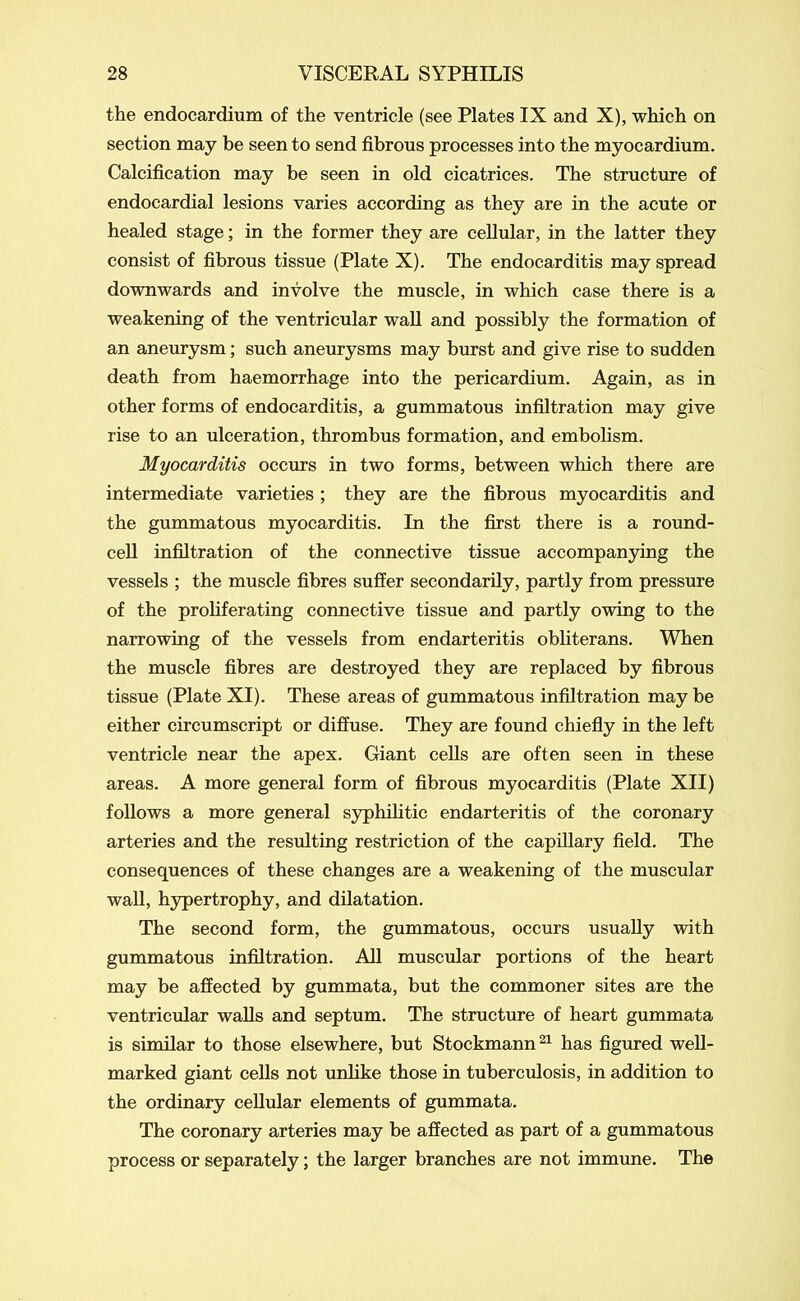 the endocardium of the ventricle (see Plates IX and X), which on section may be seen to send fibrous processes into the myocardium. Calcification may be seen in old cicatrices. The structure of endocardial lesions varies according as they are in the acute or healed stage; in the former they are cellular, in the latter they consist of fibrous tissue (Plate X). The endocarditis may spread downwards and involve the muscle, in which case there is a weakening of the ventricular wall and possibly the formation of an aneurysm; such aneurysms may burst and give rise to sudden death from haemorrhage into the pericardium. Again, as in other forms of endocarditis, a gummatous infiltration may give rise to an ulceration, thrombus formation, and embolism. Myocarditis occurs in two forms, between which there are intermediate varieties ; they are the fibrous myocarditis and the gummatous myocarditis. In the first there is a round- cell infiltration of the connective tissue accompanying the vessels ; the muscle fibres suffer secondarily, partly from pressure of the proliferating connective tissue and partly owing to the narrowing of the vessels from endarteritis obliterans. When the muscle fibres are destroyed they are replaced by fibrous tissue (Plate XI). These areas of gummatous infiltration may be either circumscript or diffuse. They are found chiefly in the left ventricle near the apex. Giant cells are often seen in these areas. A more general form of fibrous myocarditis (Plate XII) follows a more general syphilitic endarteritis of the coronary arteries and the resulting restriction of the capillary field. The consequences of these changes are a weakening of the muscular wall, hypertrophy, and dilatation. The second form, the gummatous, occurs usually with gummatous infiltration. All muscular portions of the heart may be affected by gummata, but the commoner sites are the ventricular walls and septum. The structure of heart gummata is similar to those elsewhere, but Stockmann21 has figured well- marked giant cells not unlike those in tuberculosis, in addition to the ordinary cellular elements of gummata. The coronary arteries may be affected as part of a gummatous process or separately; the larger branches are not immune. The