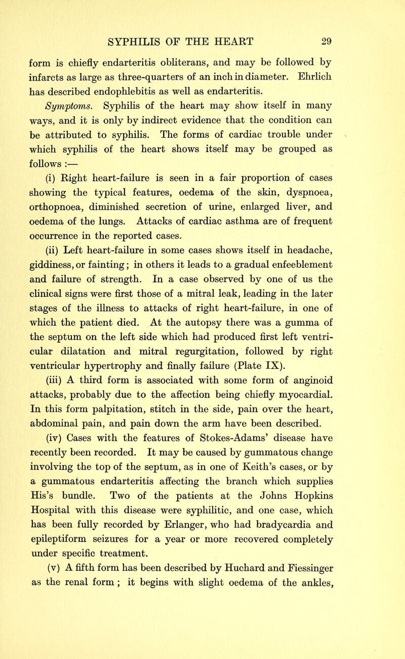 form is chiefly endarteritis obliterans, and may be followed by infarcts as large as three-quarters of an inch in diameter. Ehrlich has described endophlebitis as well as endarteritis. Symptoms. Syphilis of the heart may show itself in many ways, and it is only by indirect evidence that the condition can be attributed to syphilis. The forms of cardiac trouble under which syphilis of the heart shows itself may be grouped as follows :— (i) Right heart-failure is seen in a fair proportion of cases showing the typical features, oedema of the skin, dyspnoea, orthopnoea, diminished secretion of urine, enlarged liver, and oedema of the lungs. Attacks of cardiac asthma are of frequent occurrence in the reported cases. (ii) Left heart-failure in some cases shows itself in headache, giddiness, or fainting; in others it leads to a gradual enfeeblement and failure of strength. In a case observed by one of us the clinical signs were first those of a mitral leak, leading in the later stages of the illness to attacks of right heart-failure, in one of which the patient died. At the autopsy there was a gumma of the septum on the left side which had produced first left ventri- cular dilatation and mitral regurgitation, followed by right ventricular hypertrophy and finally failure (Plate IX). (iii) A third form is associated with some form of anginoid attacks, probably due to the affection being chiefly myocardial. In this form palpitation, stitch in the side, pain over the heart, abdominal pain, and pain down the arm have been described. (iv) Cases with the features of Stokes-Adams’ disease have recently been recorded. It may be caused by gummatous change involving the top of the septum, as in one of Keith’s cases, or by a gummatous endarteritis affecting the branch which supplies His’s bundle. Two of the patients at the Johns Hopkins Hospital with this disease were syphilitic, and one case, which has been fully recorded by Erlanger, who had bradycardia and epileptiform seizures for a year or more recovered completely under specific treatment. (v) A fifth form has been described by Huchard and Fiessinger as the renal form ; it begins with slight oedema of the ankles,