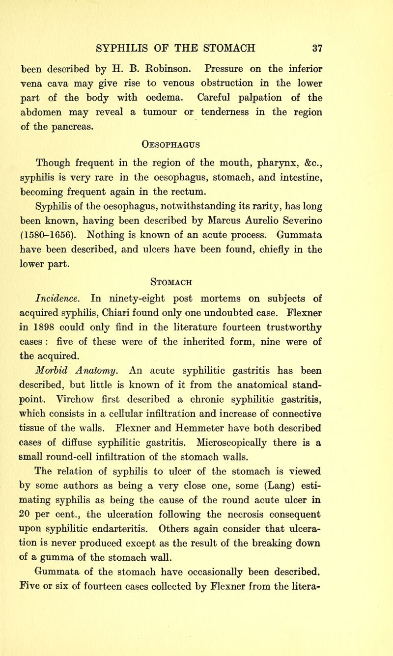 been described by H. B. Robinson. Pressure on the inferior vena cava may give rise to venous obstruction in the lower part of the body with oedema. Careful palpation of the abdomen may reveal a tumour or tenderness in the region of the pancreas. Oesophagus Though frequent in the region of the mouth, pharynx, &c., syphilis is very rare in the oesophagus, stomach, and intestine, becoming frequent again in the rectum. Syphilis of the oesophagus, notwithstanding its rarity, has long been known, having been described by Marcus Aurelio Severino (1580-1656). Nothing is known of an acute process. Gummata have been described, and ulcers have been found, chiefly in the lower part. Stomach Incidence. In ninety-eight post mortems on subjects of acquired syphilis, Chiari found only one undoubted case. Flexner in 1898 could only find in the literature fourteen trustworthy cases : five of these were of the inherited form, nine were of the acquired. Morbid Anatomy. An acute syphilitic gastritis has been described, but little is known of it from the anatomical stand- point. Virchow first described a chronic syphilitic gastritis, which consists in a cellular infiltration and increase of connective tissue of the walls. Flexner and Hemmeter have both described cases of diffuse syphilitic gastritis. Microscopically there is a small round-cell infiltration of the stomach walls. The relation of syphilis to ulcer of the stomach is viewed by some authors as being a very close one, some (Lang) esti- mating syphilis as being the cause of the round acute ulcer in 20 per cent., the ulceration following the necrosis consequent upon syphilitic endarteritis. Others again consider that ulcera- tion is never produced except as the result of the breaking down of a gumma of the stomach wall. Gummata of the stomach have occasionally been described. Five or six of fourteen cases collected by Flexner from the litera-