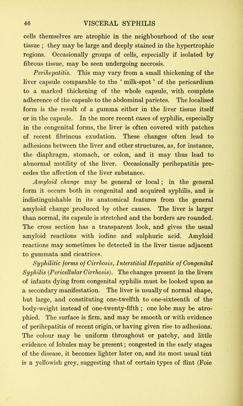 cells themselves are atrophic in the neighbourhood of the scar tissue ; they may be large and deeply stained in the hypertrophic regions. Occasionally groups of cells, especially if isolated by fibrous tissue, may be seen undergoing necrosis. Perihepatitis. This may vary from a small thickening of the liver capsule comparable to the ‘ milk-spot5 of the pericardium to a marked thickening of the whole capsule, with complete adherence of the capsule to the abdominal parietes. The localised form is the result of a gumma either in the liver tissue itself or in the capsule. In the more recent cases of syphilis, especially in the congenital forms, the liver is often covered with patches of recent fibrinous exudation. These changes often lead to adhesions between the liver and other structures, as, for instance, the diaphragm, stomach, or colon, and it may thus lead to abnormal motility of the liver. Occasionally perihepatitis pre- cedes the affection of the liver substance. Amyloid change may be general or local; in the general form it occurs both in congenital and acquired syphilis, and is indistinguishable in its anatomical features from the general amyloid change produced by other causes. The liver is larger than normal, its capsule is stretched and the borders are rounded. The cross section has a transparent look, and gives the usual amyloid reactions with iodine and sulphuric acid. Amyloid reactions may sometimes be detected in the liver tissue adjacent to gummata and cicatrices. Syphilitic forms of Cirrhosis, Interstitial Hepatitis of Congenital Syphilis {Pericellular Cirrhosis). The changes present in the livers of infants dying from congenital syphilis must be looked upon as a secondary manifestation. The liver is usually of normal shape, but large, and constituting one-twelfth to one-sixteenth of the body-weight instead of one-twenty-fifth ; one lobe may be atro- phied. The surface is firm, and may be smooth or with evidence of perihepatitis of recent origin, or having given rise to adhesions. The colour may be uniform throughout or patchy, and little evidence of lobules may be present; congested in the early stages of the disease, it becomes lighter later on, and its most usual tint is a yellowish grey, suggesting that of certain types of flint (Foie