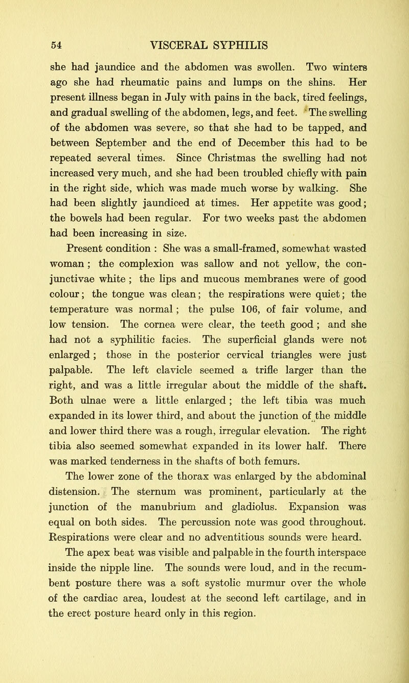 she had jaundice and the abdomen was swollen. Two winters ago she had rheumatic pains and lumps on the shins. Her present illness began in July with pains in the back, tired feelings, and gradual swelling of the abdomen, legs, and feet. The swelling of the abdomen was severe, so that she had to be tapped, and between September and the end of December this had to be repeated several times. Since Christmas the swelling had not increased very much, and she had been troubled chiefly with pain in the right side, which was made much worse by walking. She had been slightly jaundiced at times. Her appetite was good; the bowels had been regular. For two weeks past the abdomen had been increasing in size. Present condition : She was a small-framed, somewhat wasted woman ; the complexion was sallow and not yellow, the con- junct vae white ; the lips and mucous membranes were of good colour; the tongue was clean; the respirations were quiet; the temperature was normal; the pulse 106, of fair volume, and low tension. The cornea were clear, the teeth good ; and she had not a syphilitic facies. The superficial glands were not enlarged ; those in the posterior cervical triangles were just palpable. The left clavicle seemed a trifle larger than the right, and was a little irregular about the middle of the shaft. Both ulnae were a little enlarged ; the left tibia was much expanded in its lower third, and about the junction of the middle and lower third there was a rough, irregular elevation. The right tibia also seemed somewhat expanded in its lower half. There was marked tenderness in the shafts of both femurs. The lower zone of the thorax was enlarged by the abdominal distension. The sternum was prominent, particularly at the junction of the manubrium and gladiolus. Expansion was equal on both sides. The percussion note was good throughout. Respirations were clear and no adventitious sounds were heard. The apex beat was visible and palpable in the fourth interspace inside the nipple line. The sounds were loud, and in the recum- bent posture there was a soft systolic murmur over the whole of the cardiac area, loudest at the second left cartilage, and in the erect posture heard only in this region.