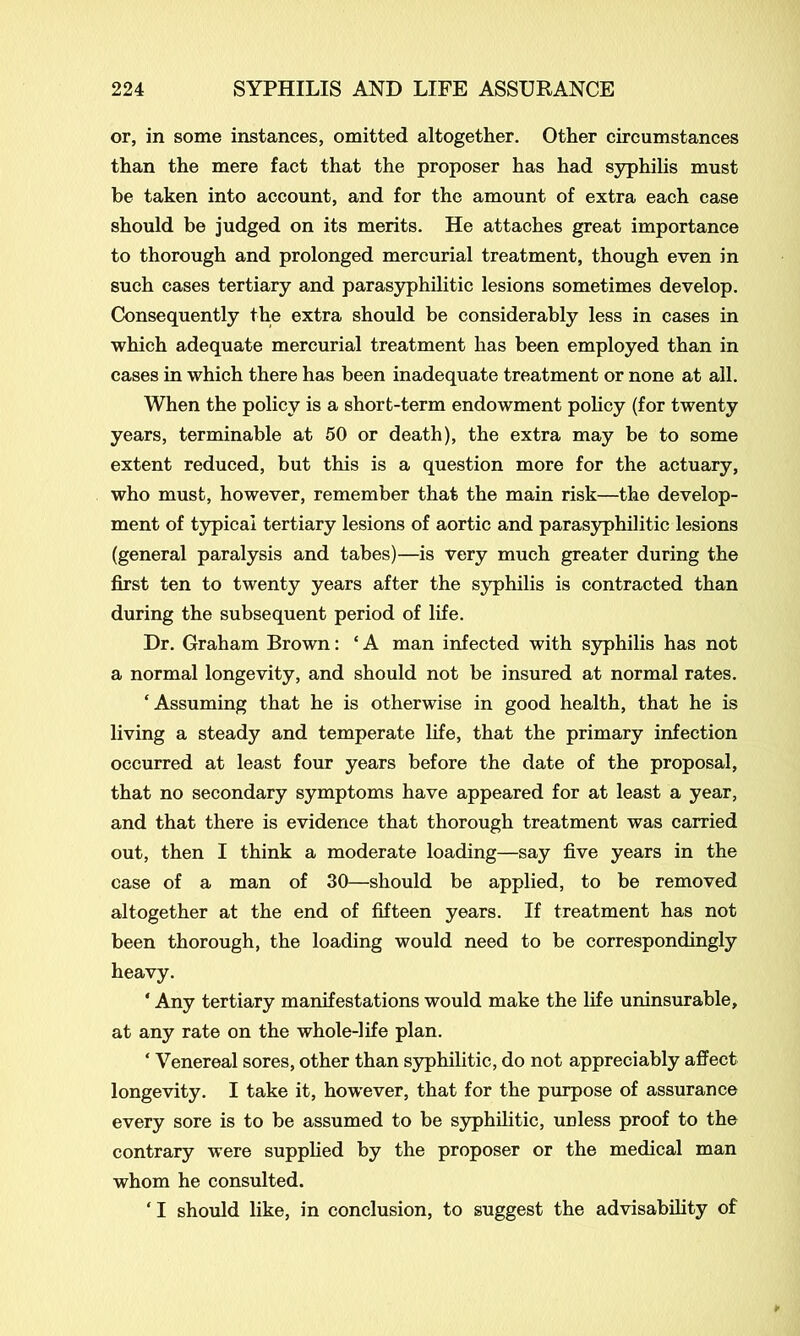 or, in some instances, omitted altogether. Other circumstances than the mere fact that the proposer has had syphilis must be taken into account, and for the amount of extra each case should be judged on its merits. He attaches great importance to thorough and prolonged mercurial treatment, though even in such cases tertiary and parasyphilitic lesions sometimes develop. Consequently the extra should be considerably less in cases in which adequate mercurial treatment has been employed than in cases in which there has been inadequate treatment or none at all. When the policy is a short-term endowment policy (for twenty years, terminable at 50 or death), the extra may be to some extent reduced, but this is a question more for the actuary, who must, however, remember that the main risk—the develop- ment of typical tertiary lesions of aortic and parasyphilitic lesions (general paralysis and tabes)—is very much greater during the first ten to twenty years after the syphilis is contracted than during the subsequent period of life. Dr. Graham Brown: ‘ A man infected with syphilis has not a normal longevity, and should not be insured at normal rates. ‘Assuming that he is otherwise in good health, that he is living a steady and temperate life, that the primary infection occurred at least four years before the date of the proposal, that no secondary symptoms have appeared for at least a year, and that there is evidence that thorough treatment was carried out, then I think a moderate loading—say five years in the case of a man of 30—should be applied, to be removed altogether at the end of fifteen years. If treatment has not been thorough, the loading would need to be correspondingly heavy. * Any tertiary manifestations would make the life uninsurable, at any rate on the whole-life plan. ‘ Venereal sores, other than syphilitic, do not appreciably affect longevity. I take it, however, that for the purpose of assurance every sore is to be assumed to be syphilitic, unless proof to the contrary were supplied by the proposer or the medical man whom he consulted. ‘ I should like, in conclusion, to suggest the advisability of