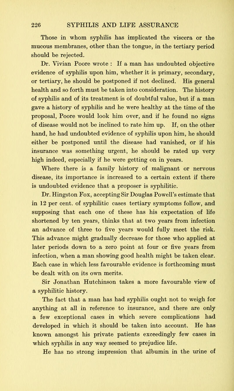 Those in whom syphilis has implicated the viscera or the mucous membranes, other than the tongue, in the tertiary period should be rejected. Dr. Vivian Poore wrote : If a man has undoubted objective evidence of syphilis upon him, whether it is primary, secondary, or tertiary, he should be postponed if not declined. His general health and so forth must be taken into consideration. The history of syphilis and of its treatment is of doubtful value, but if a man gave a history of syphilis and he were healthy at the time of the proposal, Poore would look him over, and if he found no signs of disease would not be inclined to rate him up. If, on the other hand, he had undoubted evidence of syphilis upon him, he should either be postponed until the disease had vanished, or if his insurance was something urgent, he should be rated up very high indeed, especially if he were getting on in years. Where there is a family history of malignant or nervous disease, its importance is increased to a certain extent if there is undoubted evidence that a proposer is syphilitic. Dr. Hingston Fox, accepting Sir Douglas Powell’s estimate that in 12 per cent, of syphilitic cases tertiary symptoms follow, and supposing that each one of these has his expectation of life shortened by ten years, thinks that at two years from infection an advance of three to five years would fully meet the risk. This advance might gradually decrease for those who applied at later periods down to a zero point at four or five years from infection, when a man showing good health might be taken clear. Each case in which less favourable evidence is forthcoming must be dealt with on its own merits. Sir Jonathan Hutchinson takes a more favourable view of a syphilitic history. The fact that a man has had syphilis ought not to weigh for anything at all in reference to insurance, and there are only a few exceptional cases in which severe complications had developed in which it should be taken into account. He has known amongst his private patients exceedingly few cases in which syphilis in any way seemed to prejudice fife. He has no strong impression that albumin in the urine of