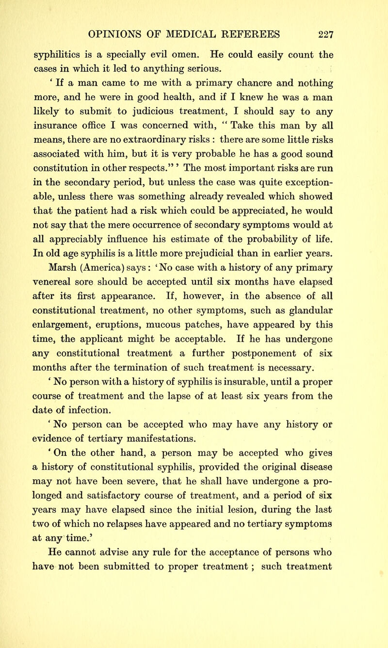 syphilitics is a specially evil omen. He could easily count the cases in which it led to anything serious. ‘ If a man came to me with a primary chancre and nothing more, and he were in good health, and if I knew he was a man likely to submit to judicious treatment, I should say to any insurance office I was concerned with, “ Take this man by all means, there are no extraordinary risks : there are some little risks associated with him, but it is very probable he has a good sound constitution in other respects.” ’ The most important risks are run in the secondary period, but unless the case was quite exception- able, unless there was something already revealed which showed that the patient had a risk which could be appreciated, he would not say that the mere occurrence of secondary symptoms would at all appreciably influence his estimate of the probability of life. In old age syphilis is a little more prejudicial than in earlier years. Marsh (America) says: ‘No case with a history of any primary venereal sore should be accepted until six months have elapsed after its first appearance. If, however, in the absence of all constitutional treatment, no other symptoms, such as glandular enlargement, eruptions, mucous patches, have appeared by this time, the applicant might be acceptable. If he has undergone any constitutional treatment a further postponement of six months after the termination of such treatment is necessary. ‘ No person with a history of syphilis is insurable, until a proper course of treatment and the lapse of at least six years from the date of infection. ‘ No person can be accepted who may have any history or evidence of tertiary manifestations. * On the other hand, a person may be accepted who gives a history of constitutional syphilis, provided the original disease may not have been severe, that he shall have undergone a pro- longed and satisfactory course of treatment, and a period of six years may have elapsed since the initial lesion, during the last two of which no relapses have appeared and no tertiary symptoms at any time.’ He cannot advise any rule for the acceptance of persons who have not been submitted to proper treatment; such treatment