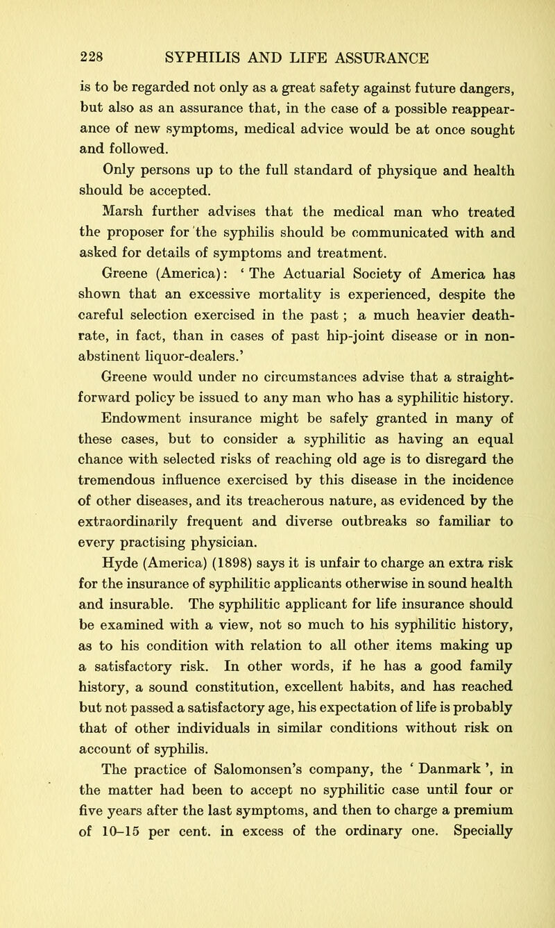 is to be regarded not only as a great safety against future dangers, but also as an assurance that, in the case of a possible reappear- ance of new symptoms, medical advice would be at once sought and followed. Only persons up to the full standard of physique and health should be accepted. Marsh further advises that the medical man who treated the proposer for the syphilis should be communicated with and asked for details of symptoms and treatment. Greene (America): ‘ The Actuarial Society of America has shown that an excessive mortality is experienced, despite the careful selection exercised in the past; a much heavier death- rate, in fact, than in cases of past hip-joint disease or in non- abstinent liquor-dealers.’ Greene would under no circumstances advise that a straight- forward policy be issued to any man who has a syphilitic history. Endowment insurance might be safely granted in many of these cases, but to consider a syphilitic as having an equal chance with selected risks of reaching old age is to disregard the tremendous influence exercised by this disease in the incidence of other diseases, and its treacherous nature, as evidenced by the extraordinarily frequent and diverse outbreaks so familiar to every practising physician. Hyde (America) (1898) says it is unfair to charge an extra risk for the insurance of syphilitic applicants otherwise in sound health and insurable. The syphilitic applicant for life insurance should be examined with a view, not so much to his syphilitic history, as to his condition with relation to all other items making up a satisfactory risk. In other words, if he has a good family history, a sound constitution, excellent habits, and has reached but not passed a satisfactory age, his expectation of life is probably that of other individuals in similar conditions without risk on account of syphilis. The practice of Salomonsen’s company, the ‘ Danmark ’, in the matter had been to accept no syphilitic case until four or five years after the last symptoms, and then to charge a premium of 10-15 per cent, in excess of the ordinary one. Specially