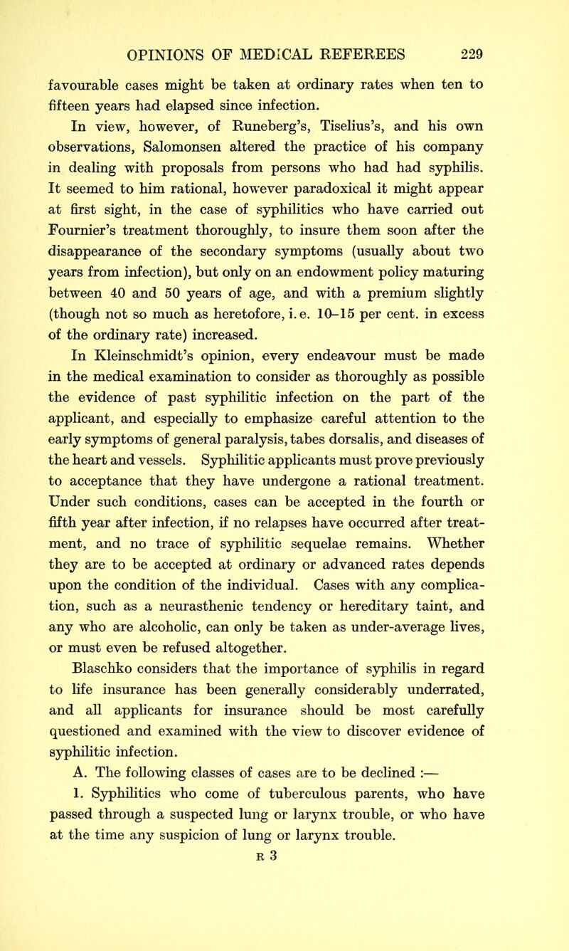 favourable cases might be taken at ordinary rates when ten to fifteen years had elapsed since infection. In view, however, of Runeberg’s, Tiselius’s, and his own observations, Salomonsen altered the practice of his company in dealing with proposals from persons who had had syphilis. It seemed to him rational, however paradoxical it might appear at first sight, in the case of syphilitics who have carried out Fournier’s treatment thoroughly, to insure them soon after the disappearance of the secondary symptoms (usually about two years from infection), but only on an endowment policy maturing between 40 and 50 years of age, and with a premium slightly (though not so much as heretofore, i.e. 10-15 per cent, in excess of the ordinary rate) increased. In Kleinschmidt’s opinion, every endeavour must be made in the medical examination to consider as thoroughly as possible the evidence of past syphilitic infection on the part of the applicant, and especially to emphasize careful attention to the early symptoms of general paralysis, tabes dorsalis, and diseases of the heart and vessels. Syphilitic applicants must prove previously to acceptance that they have undergone a rational treatment. Under such conditions, cases can be accepted in the fourth or fifth year after infection, if no relapses have occurred after treat- ment, and no trace of syphilitic sequelae remains. Whether they are to be accepted at ordinary or advanced rates depends upon the condition of the individual. Cases with any complica- tion, such as a neurasthenic tendency or hereditary taint, and any who are alcoholic, can only be taken as under-average lives, or must even be refused altogether. Blaschko considers that the importance of syphilis in regard to life insurance has been generally considerably underrated, and all applicants for insurance should be most carefully questioned and examined with the view to discover evidence of syphilitic infection. A. The following classes of cases are to be declined :— 1. Syphilitics who come of tuberculous parents, who have passed through a suspected lung or larynx trouble, or who have at the time any suspicion of lung or larynx trouble. r 3