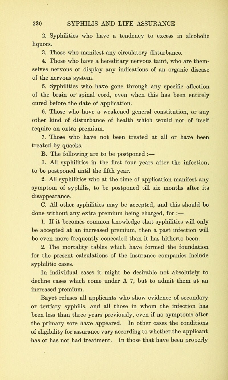 2. Syphilitics who have a tendency to excess in alcoholic liquors. 3. Those who manifest any circulatory disturbance. 4. Those who have a hereditary nervous taint, who are them- selves nervous or display any indications of an organic disease of the nervous system. 5. Syphilitics who have gone through any specific affection of the brain or 'spinal cord, even when this has been entirely cured before the date of application. 6. Those who have a weakened general constitution, or any other kind of disturbance of health which would not of itself require an extra premium. 7. Those who have not been treated at all or have been treated by quacks. B. The following are to be postponed :— 1. All syphilitics in the first four years after the infection, to be postponed until the fifth year. 2. All syphilitics who at the time of application manifest any symptom of syphilis, to be postponed till six months after its disappearance. C. All other syphilitics may be accepted, and this should be done without any extra premium being charged, for :— 1. If it becomes common knowledge that syphilitics will only be accepted at an increased premium, then a past infection will be even more frequently concealed than it has hitherto been. 2. The mortality tables which have formed the foundation for the present calculations of the insurance companies include syphilitic cases. In individual cases it might be desirable not absolutely to decline cases which come under A 7, but to admit them at an increased premium. Bayet refuses all applicants who show evidence of secondary or tertiary syphilis, and all those in whom the infection has been less than three years previously, even if no symptoms after the primary sore have appeared. In other cases the conditions of eligibility for assurance vary according to whether the applicant has or has not had treatment. In those that have been properly