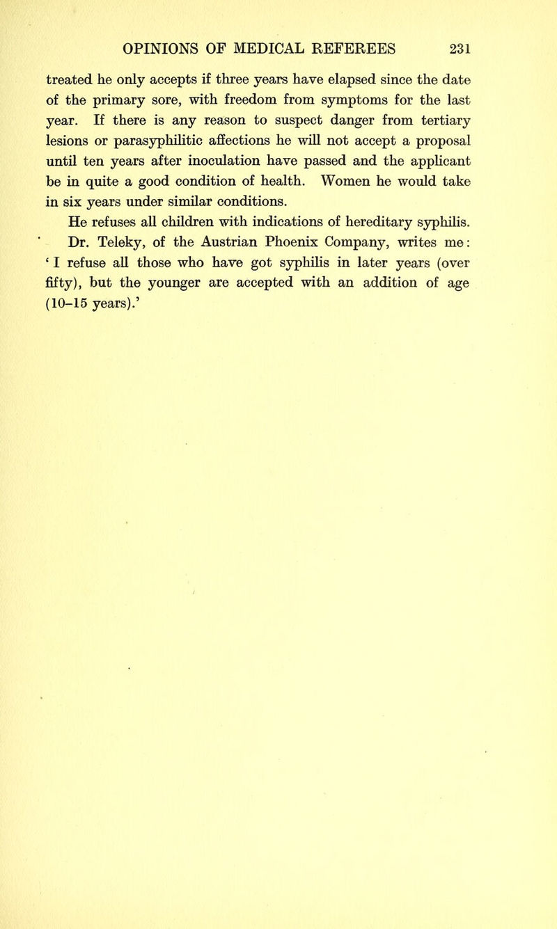 treated he only accepts if three years have elapsed since the date of the primary sore, with freedom from symptoms for the last year. If there is any reason to suspect danger from tertiary lesions or parasyphilitic affections he will not accept a proposal until ten years after inoculation have passed and the applicant be in quite a good condition of health. Women he would take in six years under similar conditions. He refuses all children with indications of hereditary syphilis. Dr. Teleky, of the Austrian Phoenix Company, writes me: ‘ I refuse all those who have got syphilis in later years (over fifty), but the younger are accepted with an addition of age (10-15 years).’