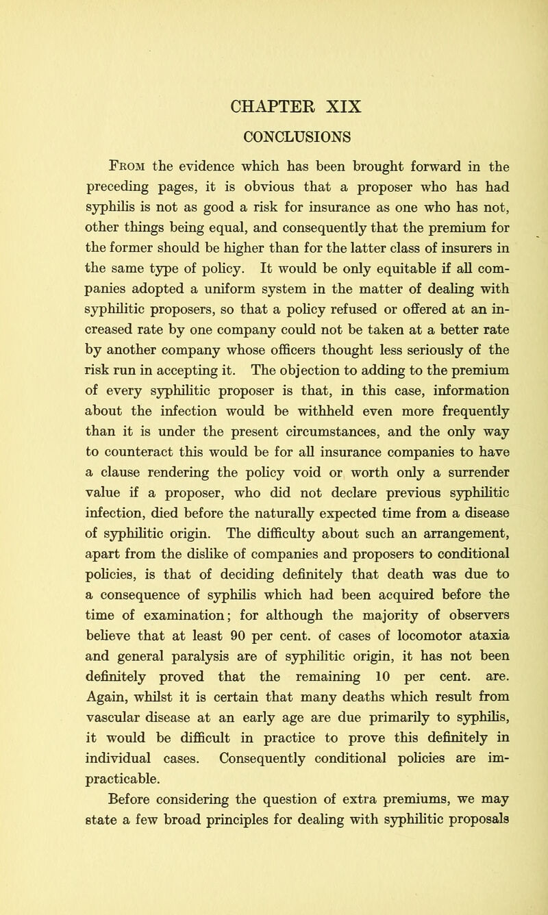 CHAPTER XIX CONCLUSIONS From the evidence which has been brought forward in the preceding pages, it is obvious that a proposer who has had syphilis is not as good a risk for insurance as one who has not, other things being equal, and consequently that the premium for the former should be higher than for the latter class of insurers in the same type of policy. It would be only equitable if all com- panies adopted a uniform system in the matter of dealing with syphilitic proposers, so that a policy refused or offered at an in- creased rate by one company could not be taken at a better rate by another company whose officers thought less seriously of the risk run in accepting it. The objection to adding to the premium of every syphilitic proposer is that, in this case, information about the infection would be withheld even more frequently than it is under the present circumstances, and the only way to counteract this would be for all insurance companies to have a clause rendering the policy void or worth only a surrender value if a proposer, who did not declare previous syphilitic infection, died before the naturally expected time from a disease of syphilitic origin. The difficulty about such an arrangement, apart from the dislike of companies and proposers to conditional policies, is that of deciding definitely that death was due to a consequence of syphilis which had been acquired before the time of examination; for although the majority of observers believe that at least 90 per cent, of cases of locomotor ataxia and general paralysis are of syphilitic origin, it has not been definitely proved that the remaining 10 per cent. are. Again, whilst it is certain that many deaths which result from vascular disease at an early age are due primarily to syphilis, it would be difficult in practice to prove this definitely in individual cases. Consequently conditional policies are im- practicable. Before considering the question of extra premiums, we may state a few broad principles for dealing with syphilitic proposals